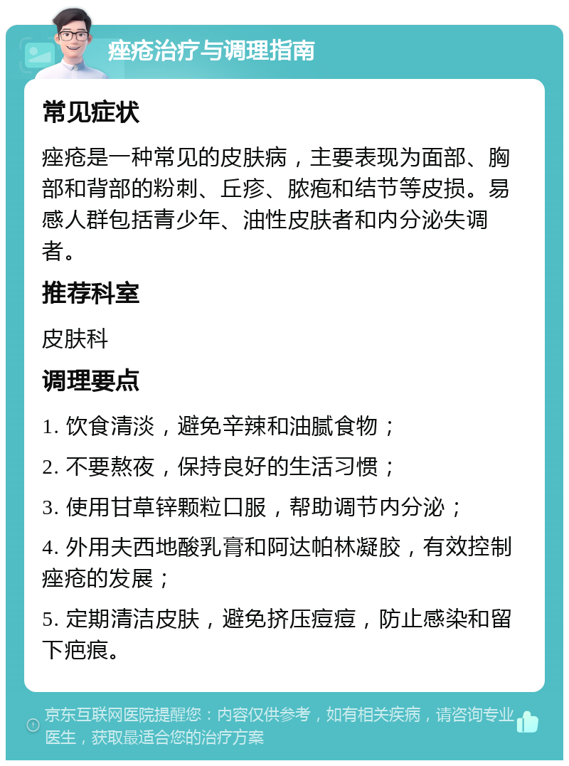 痤疮治疗与调理指南 常见症状 痤疮是一种常见的皮肤病，主要表现为面部、胸部和背部的粉刺、丘疹、脓疱和结节等皮损。易感人群包括青少年、油性皮肤者和内分泌失调者。 推荐科室 皮肤科 调理要点 1. 饮食清淡，避免辛辣和油腻食物； 2. 不要熬夜，保持良好的生活习惯； 3. 使用甘草锌颗粒口服，帮助调节内分泌； 4. 外用夫西地酸乳膏和阿达帕林凝胶，有效控制痤疮的发展； 5. 定期清洁皮肤，避免挤压痘痘，防止感染和留下疤痕。