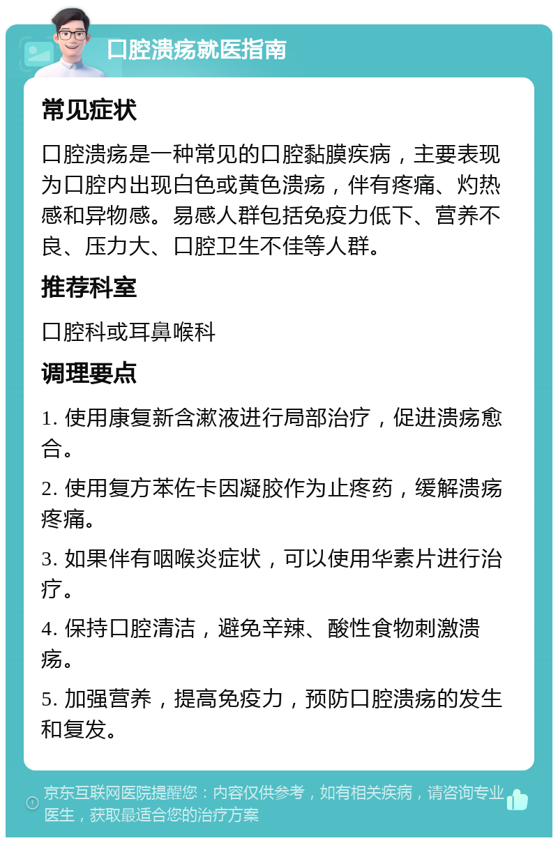 口腔溃疡就医指南 常见症状 口腔溃疡是一种常见的口腔黏膜疾病，主要表现为口腔内出现白色或黄色溃疡，伴有疼痛、灼热感和异物感。易感人群包括免疫力低下、营养不良、压力大、口腔卫生不佳等人群。 推荐科室 口腔科或耳鼻喉科 调理要点 1. 使用康复新含漱液进行局部治疗，促进溃疡愈合。 2. 使用复方苯佐卡因凝胶作为止疼药，缓解溃疡疼痛。 3. 如果伴有咽喉炎症状，可以使用华素片进行治疗。 4. 保持口腔清洁，避免辛辣、酸性食物刺激溃疡。 5. 加强营养，提高免疫力，预防口腔溃疡的发生和复发。