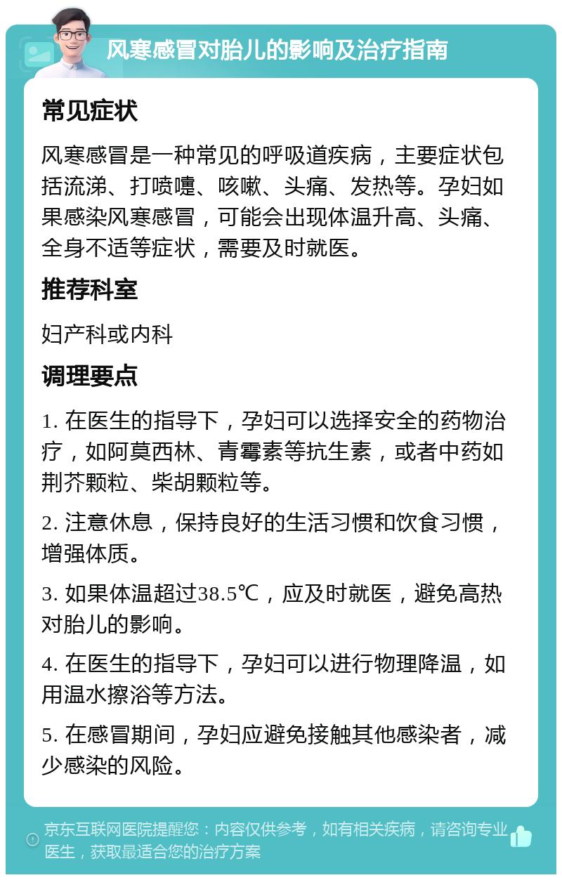 风寒感冒对胎儿的影响及治疗指南 常见症状 风寒感冒是一种常见的呼吸道疾病，主要症状包括流涕、打喷嚏、咳嗽、头痛、发热等。孕妇如果感染风寒感冒，可能会出现体温升高、头痛、全身不适等症状，需要及时就医。 推荐科室 妇产科或内科 调理要点 1. 在医生的指导下，孕妇可以选择安全的药物治疗，如阿莫西林、青霉素等抗生素，或者中药如荆芥颗粒、柴胡颗粒等。 2. 注意休息，保持良好的生活习惯和饮食习惯，增强体质。 3. 如果体温超过38.5℃，应及时就医，避免高热对胎儿的影响。 4. 在医生的指导下，孕妇可以进行物理降温，如用温水擦浴等方法。 5. 在感冒期间，孕妇应避免接触其他感染者，减少感染的风险。