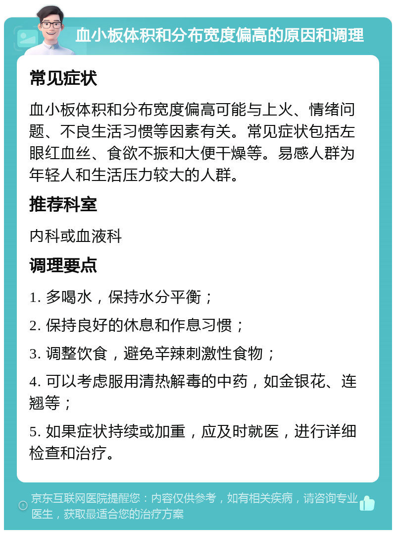 血小板体积和分布宽度偏高的原因和调理 常见症状 血小板体积和分布宽度偏高可能与上火、情绪问题、不良生活习惯等因素有关。常见症状包括左眼红血丝、食欲不振和大便干燥等。易感人群为年轻人和生活压力较大的人群。 推荐科室 内科或血液科 调理要点 1. 多喝水，保持水分平衡； 2. 保持良好的休息和作息习惯； 3. 调整饮食，避免辛辣刺激性食物； 4. 可以考虑服用清热解毒的中药，如金银花、连翘等； 5. 如果症状持续或加重，应及时就医，进行详细检查和治疗。