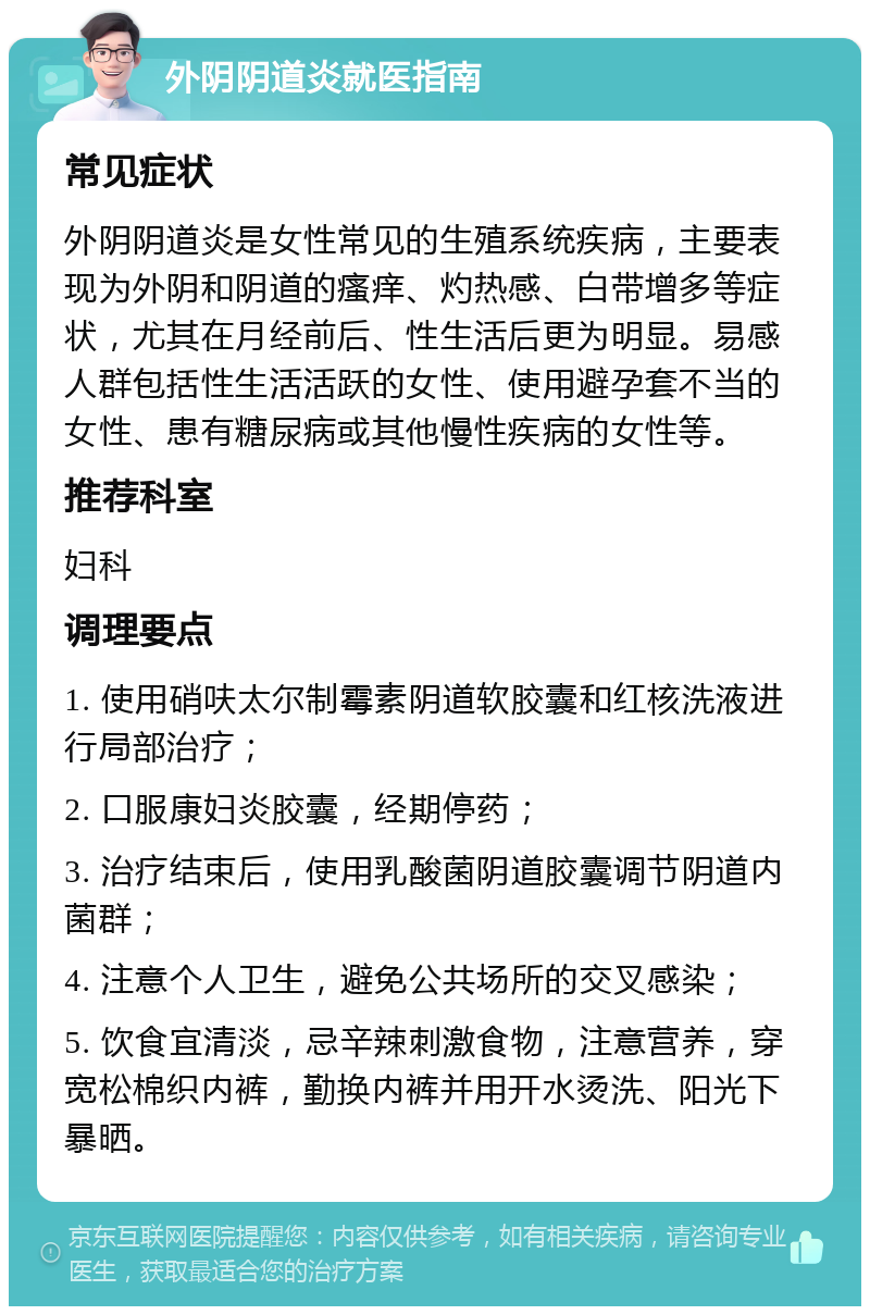 外阴阴道炎就医指南 常见症状 外阴阴道炎是女性常见的生殖系统疾病，主要表现为外阴和阴道的瘙痒、灼热感、白带增多等症状，尤其在月经前后、性生活后更为明显。易感人群包括性生活活跃的女性、使用避孕套不当的女性、患有糖尿病或其他慢性疾病的女性等。 推荐科室 妇科 调理要点 1. 使用硝呋太尔制霉素阴道软胶囊和红核洗液进行局部治疗； 2. 口服康妇炎胶囊，经期停药； 3. 治疗结束后，使用乳酸菌阴道胶囊调节阴道内菌群； 4. 注意个人卫生，避免公共场所的交叉感染； 5. 饮食宜清淡，忌辛辣刺激食物，注意营养，穿宽松棉织内裤，勤换内裤并用开水烫洗、阳光下暴晒。