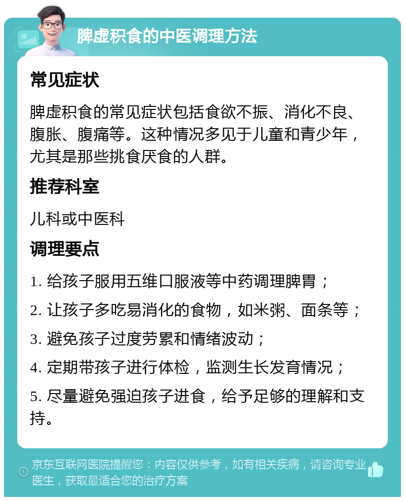 脾虚积食的中医调理方法 常见症状 脾虚积食的常见症状包括食欲不振、消化不良、腹胀、腹痛等。这种情况多见于儿童和青少年，尤其是那些挑食厌食的人群。 推荐科室 儿科或中医科 调理要点 1. 给孩子服用五维口服液等中药调理脾胃； 2. 让孩子多吃易消化的食物，如米粥、面条等； 3. 避免孩子过度劳累和情绪波动； 4. 定期带孩子进行体检，监测生长发育情况； 5. 尽量避免强迫孩子进食，给予足够的理解和支持。