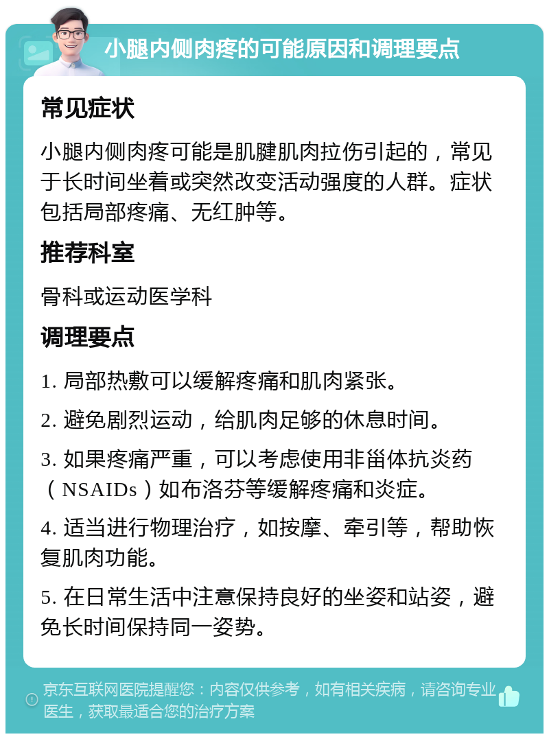 小腿内侧肉疼的可能原因和调理要点 常见症状 小腿内侧肉疼可能是肌腱肌肉拉伤引起的，常见于长时间坐着或突然改变活动强度的人群。症状包括局部疼痛、无红肿等。 推荐科室 骨科或运动医学科 调理要点 1. 局部热敷可以缓解疼痛和肌肉紧张。 2. 避免剧烈运动，给肌肉足够的休息时间。 3. 如果疼痛严重，可以考虑使用非甾体抗炎药（NSAIDs）如布洛芬等缓解疼痛和炎症。 4. 适当进行物理治疗，如按摩、牵引等，帮助恢复肌肉功能。 5. 在日常生活中注意保持良好的坐姿和站姿，避免长时间保持同一姿势。