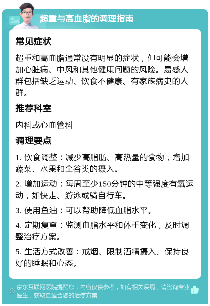 超重与高血脂的调理指南 常见症状 超重和高血脂通常没有明显的症状，但可能会增加心脏病、中风和其他健康问题的风险。易感人群包括缺乏运动、饮食不健康、有家族病史的人群。 推荐科室 内科或心血管科 调理要点 1. 饮食调整：减少高脂肪、高热量的食物，增加蔬菜、水果和全谷类的摄入。 2. 增加运动：每周至少150分钟的中等强度有氧运动，如快走、游泳或骑自行车。 3. 使用鱼油：可以帮助降低血脂水平。 4. 定期复查：监测血脂水平和体重变化，及时调整治疗方案。 5. 生活方式改善：戒烟、限制酒精摄入、保持良好的睡眠和心态。