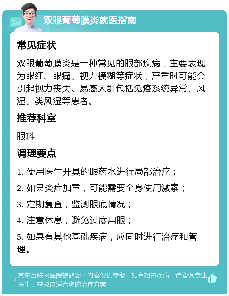 双眼葡萄膜炎就医指南 常见症状 双眼葡萄膜炎是一种常见的眼部疾病，主要表现为眼红、眼痛、视力模糊等症状，严重时可能会引起视力丧失。易感人群包括免疫系统异常、风湿、类风湿等患者。 推荐科室 眼科 调理要点 1. 使用医生开具的眼药水进行局部治疗； 2. 如果炎症加重，可能需要全身使用激素； 3. 定期复查，监测眼底情况； 4. 注意休息，避免过度用眼； 5. 如果有其他基础疾病，应同时进行治疗和管理。