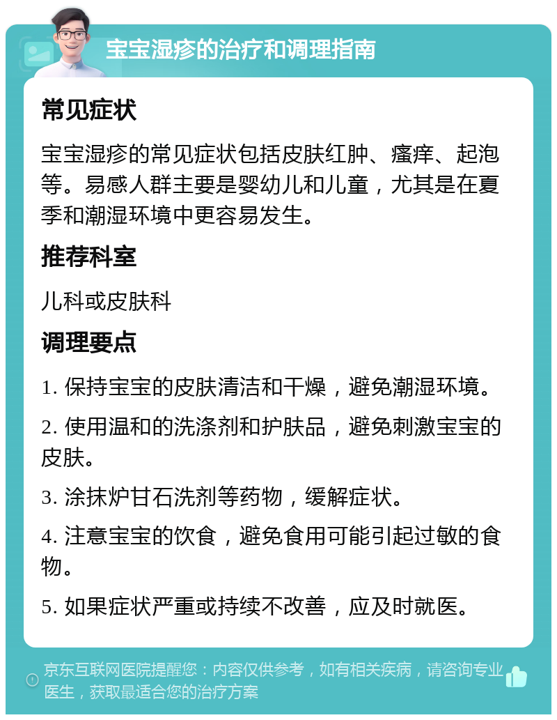 宝宝湿疹的治疗和调理指南 常见症状 宝宝湿疹的常见症状包括皮肤红肿、瘙痒、起泡等。易感人群主要是婴幼儿和儿童，尤其是在夏季和潮湿环境中更容易发生。 推荐科室 儿科或皮肤科 调理要点 1. 保持宝宝的皮肤清洁和干燥，避免潮湿环境。 2. 使用温和的洗涤剂和护肤品，避免刺激宝宝的皮肤。 3. 涂抹炉甘石洗剂等药物，缓解症状。 4. 注意宝宝的饮食，避免食用可能引起过敏的食物。 5. 如果症状严重或持续不改善，应及时就医。