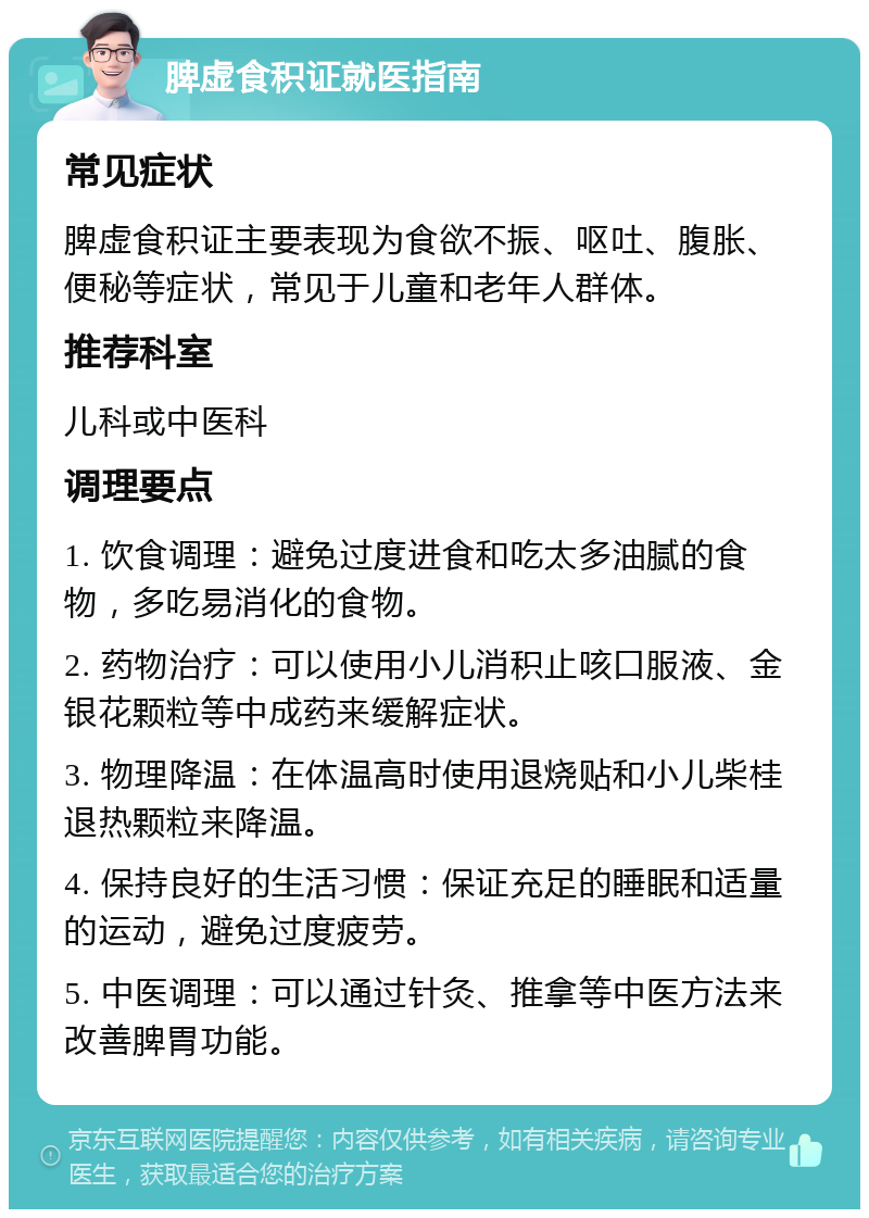 脾虚食积证就医指南 常见症状 脾虚食积证主要表现为食欲不振、呕吐、腹胀、便秘等症状，常见于儿童和老年人群体。 推荐科室 儿科或中医科 调理要点 1. 饮食调理：避免过度进食和吃太多油腻的食物，多吃易消化的食物。 2. 药物治疗：可以使用小儿消积止咳口服液、金银花颗粒等中成药来缓解症状。 3. 物理降温：在体温高时使用退烧贴和小儿柴桂退热颗粒来降温。 4. 保持良好的生活习惯：保证充足的睡眠和适量的运动，避免过度疲劳。 5. 中医调理：可以通过针灸、推拿等中医方法来改善脾胃功能。