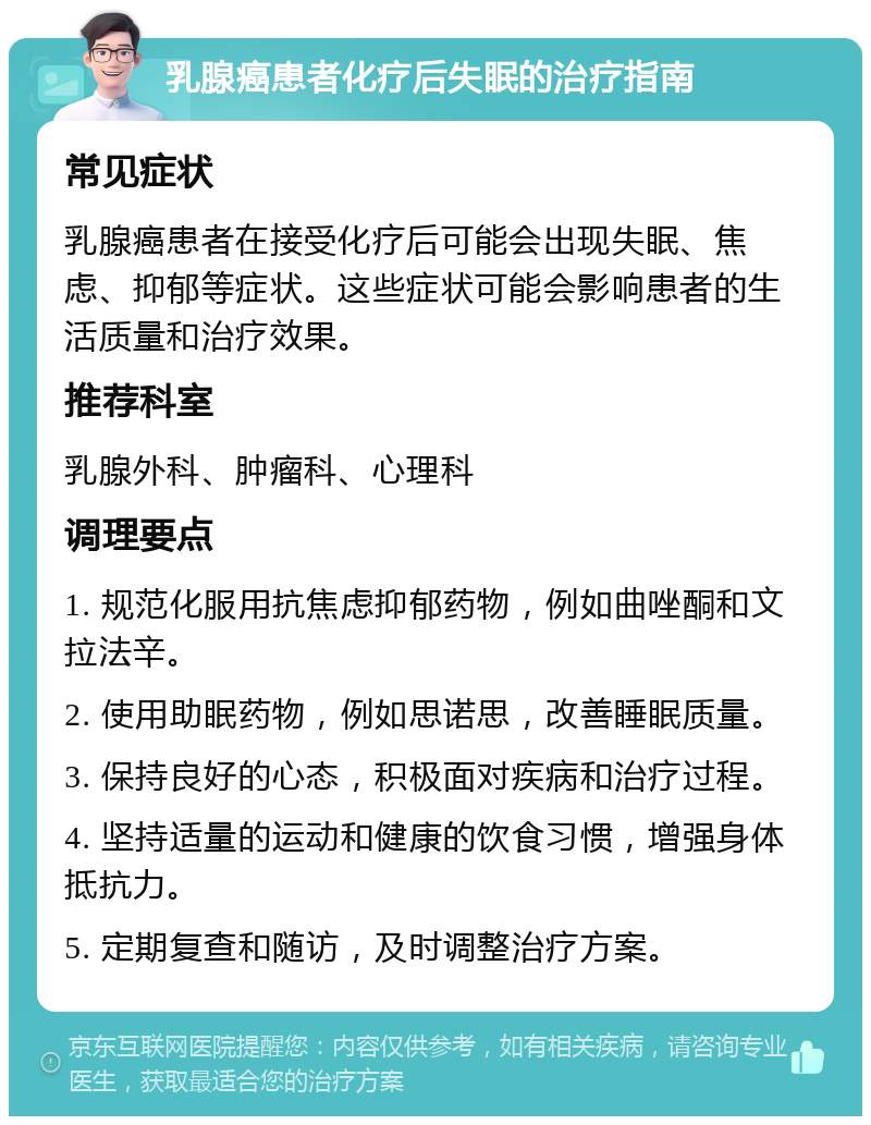 乳腺癌患者化疗后失眠的治疗指南 常见症状 乳腺癌患者在接受化疗后可能会出现失眠、焦虑、抑郁等症状。这些症状可能会影响患者的生活质量和治疗效果。 推荐科室 乳腺外科、肿瘤科、心理科 调理要点 1. 规范化服用抗焦虑抑郁药物，例如曲唑酮和文拉法辛。 2. 使用助眠药物，例如思诺思，改善睡眠质量。 3. 保持良好的心态，积极面对疾病和治疗过程。 4. 坚持适量的运动和健康的饮食习惯，增强身体抵抗力。 5. 定期复查和随访，及时调整治疗方案。