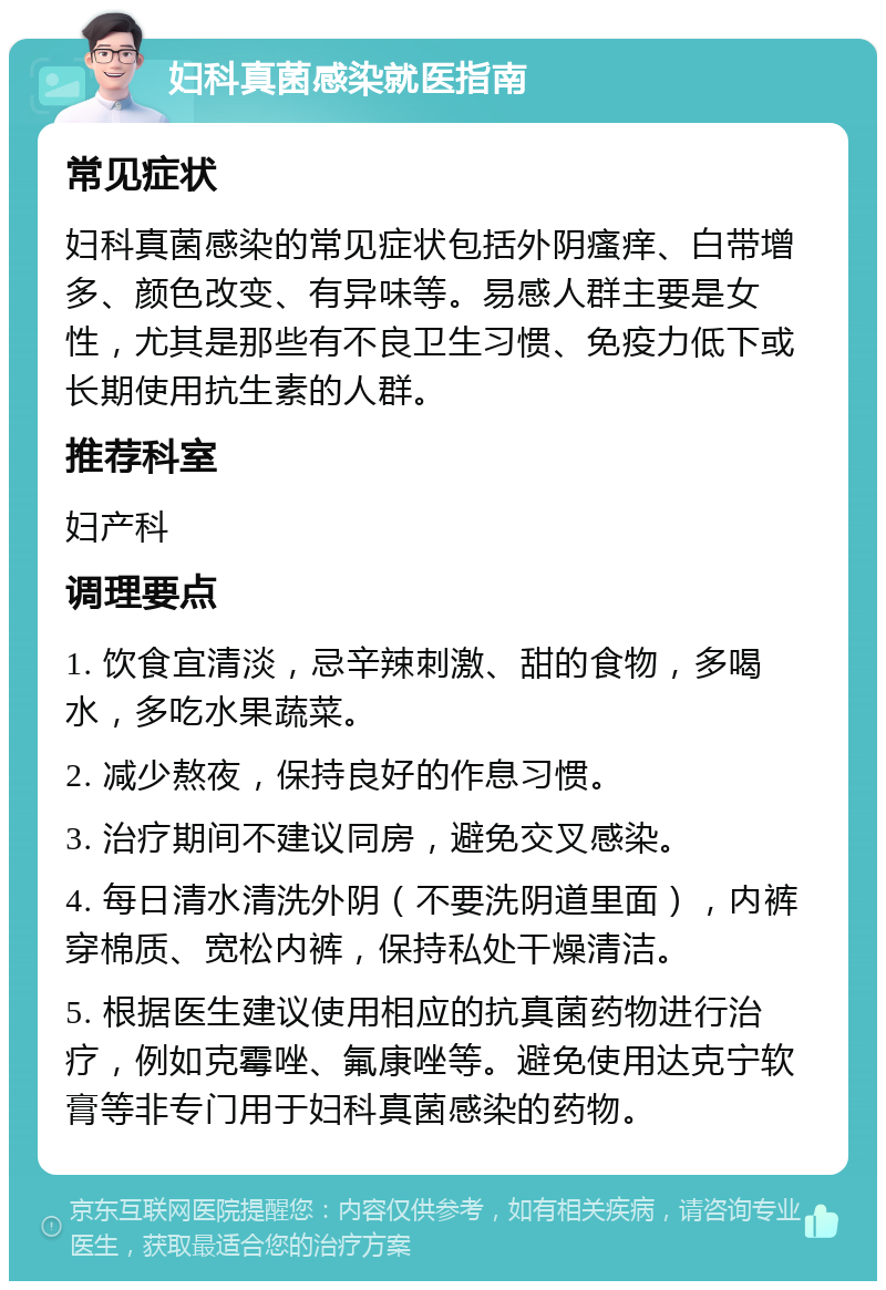 妇科真菌感染就医指南 常见症状 妇科真菌感染的常见症状包括外阴瘙痒、白带增多、颜色改变、有异味等。易感人群主要是女性，尤其是那些有不良卫生习惯、免疫力低下或长期使用抗生素的人群。 推荐科室 妇产科 调理要点 1. 饮食宜清淡，忌辛辣刺激、甜的食物，多喝水，多吃水果蔬菜。 2. 减少熬夜，保持良好的作息习惯。 3. 治疗期间不建议同房，避免交叉感染。 4. 每日清水清洗外阴（不要洗阴道里面），内裤穿棉质、宽松内裤，保持私处干燥清洁。 5. 根据医生建议使用相应的抗真菌药物进行治疗，例如克霉唑、氟康唑等。避免使用达克宁软膏等非专门用于妇科真菌感染的药物。