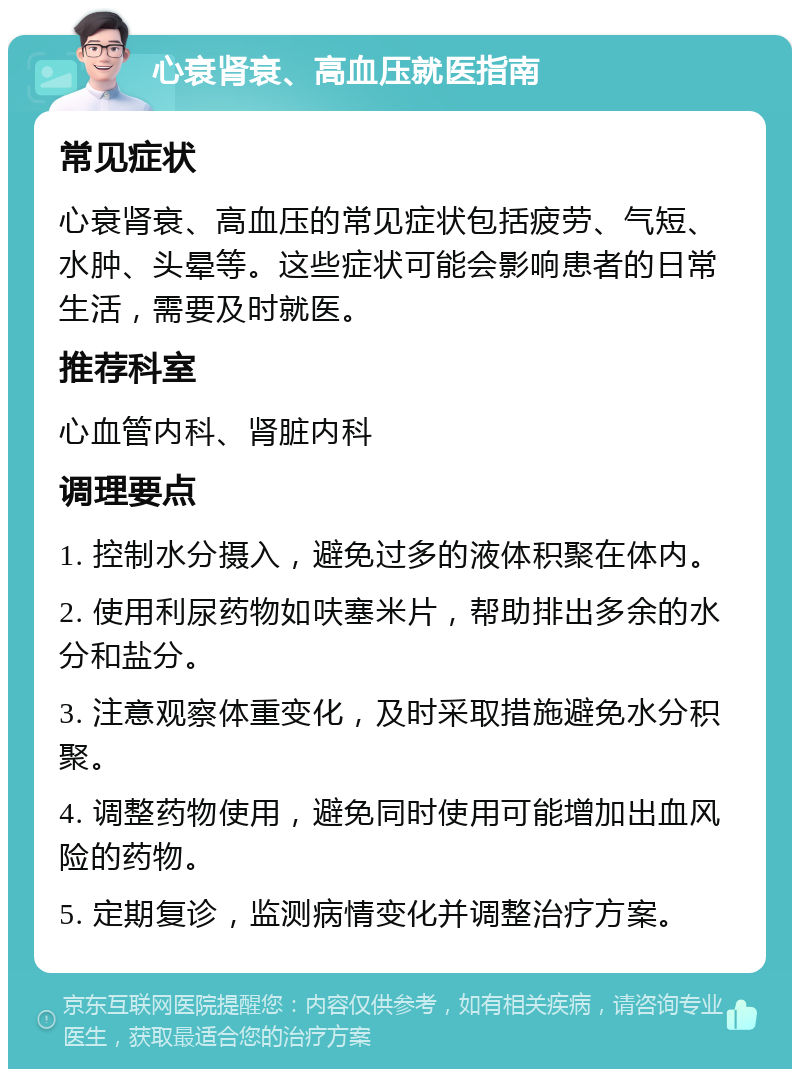 心衰肾衰、高血压就医指南 常见症状 心衰肾衰、高血压的常见症状包括疲劳、气短、水肿、头晕等。这些症状可能会影响患者的日常生活，需要及时就医。 推荐科室 心血管内科、肾脏内科 调理要点 1. 控制水分摄入，避免过多的液体积聚在体内。 2. 使用利尿药物如呋塞米片，帮助排出多余的水分和盐分。 3. 注意观察体重变化，及时采取措施避免水分积聚。 4. 调整药物使用，避免同时使用可能增加出血风险的药物。 5. 定期复诊，监测病情变化并调整治疗方案。