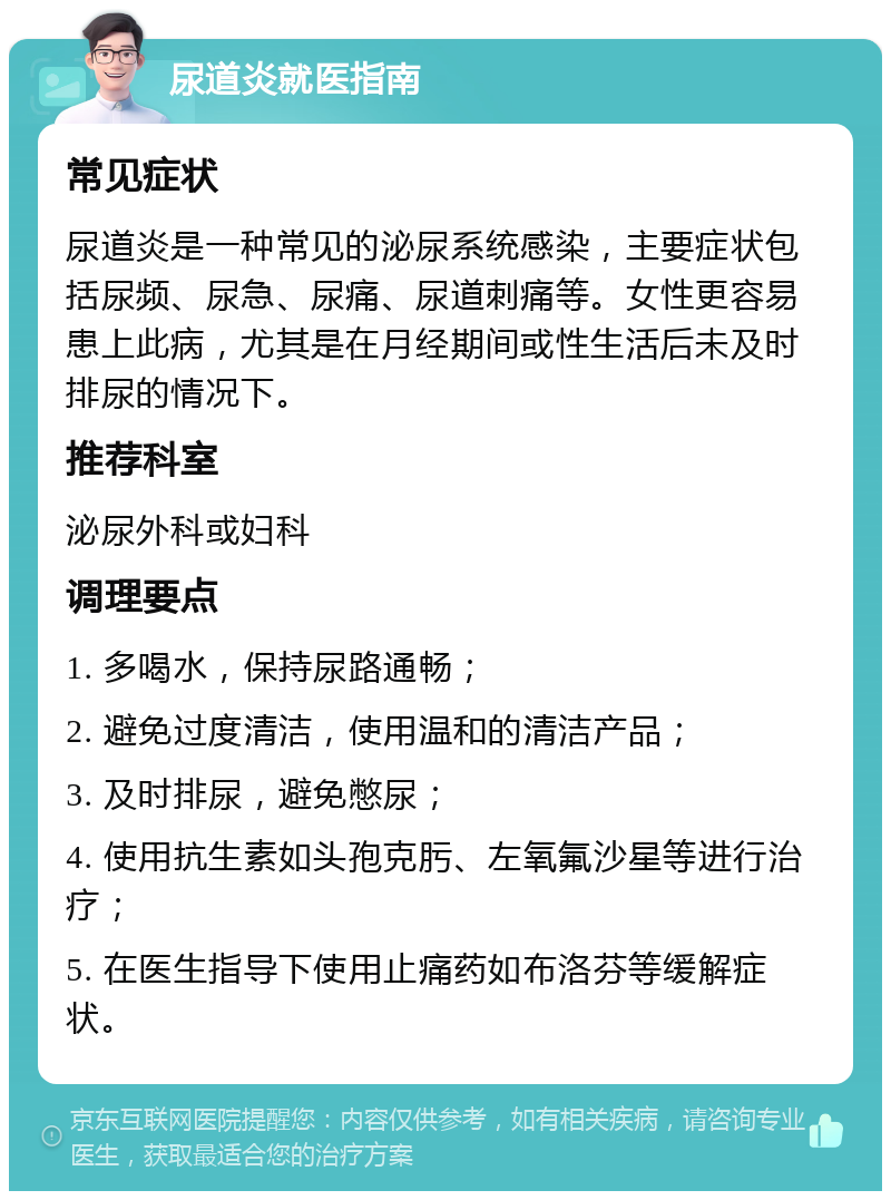 尿道炎就医指南 常见症状 尿道炎是一种常见的泌尿系统感染，主要症状包括尿频、尿急、尿痛、尿道刺痛等。女性更容易患上此病，尤其是在月经期间或性生活后未及时排尿的情况下。 推荐科室 泌尿外科或妇科 调理要点 1. 多喝水，保持尿路通畅； 2. 避免过度清洁，使用温和的清洁产品； 3. 及时排尿，避免憋尿； 4. 使用抗生素如头孢克肟、左氧氟沙星等进行治疗； 5. 在医生指导下使用止痛药如布洛芬等缓解症状。