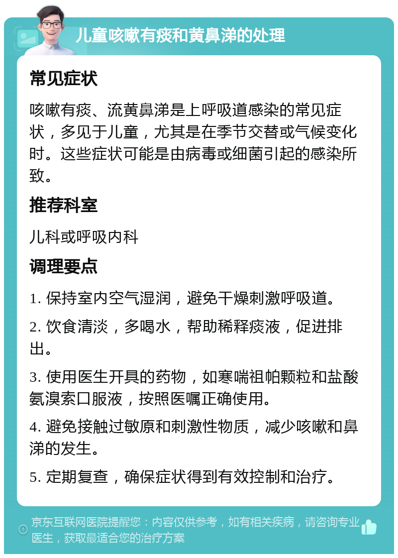 儿童咳嗽有痰和黄鼻涕的处理 常见症状 咳嗽有痰、流黄鼻涕是上呼吸道感染的常见症状，多见于儿童，尤其是在季节交替或气候变化时。这些症状可能是由病毒或细菌引起的感染所致。 推荐科室 儿科或呼吸内科 调理要点 1. 保持室内空气湿润，避免干燥刺激呼吸道。 2. 饮食清淡，多喝水，帮助稀释痰液，促进排出。 3. 使用医生开具的药物，如寒喘祖帕颗粒和盐酸氨溴索口服液，按照医嘱正确使用。 4. 避免接触过敏原和刺激性物质，减少咳嗽和鼻涕的发生。 5. 定期复查，确保症状得到有效控制和治疗。