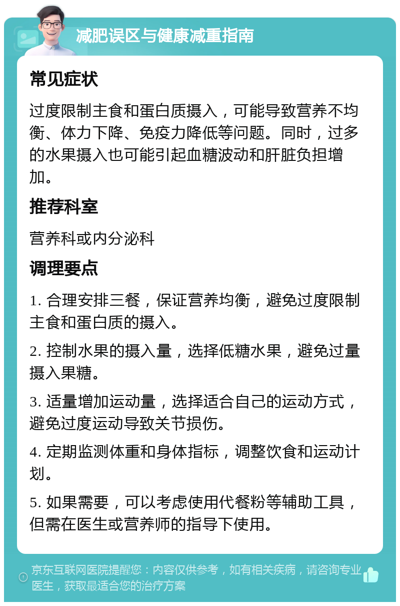 减肥误区与健康减重指南 常见症状 过度限制主食和蛋白质摄入，可能导致营养不均衡、体力下降、免疫力降低等问题。同时，过多的水果摄入也可能引起血糖波动和肝脏负担增加。 推荐科室 营养科或内分泌科 调理要点 1. 合理安排三餐，保证营养均衡，避免过度限制主食和蛋白质的摄入。 2. 控制水果的摄入量，选择低糖水果，避免过量摄入果糖。 3. 适量增加运动量，选择适合自己的运动方式，避免过度运动导致关节损伤。 4. 定期监测体重和身体指标，调整饮食和运动计划。 5. 如果需要，可以考虑使用代餐粉等辅助工具，但需在医生或营养师的指导下使用。