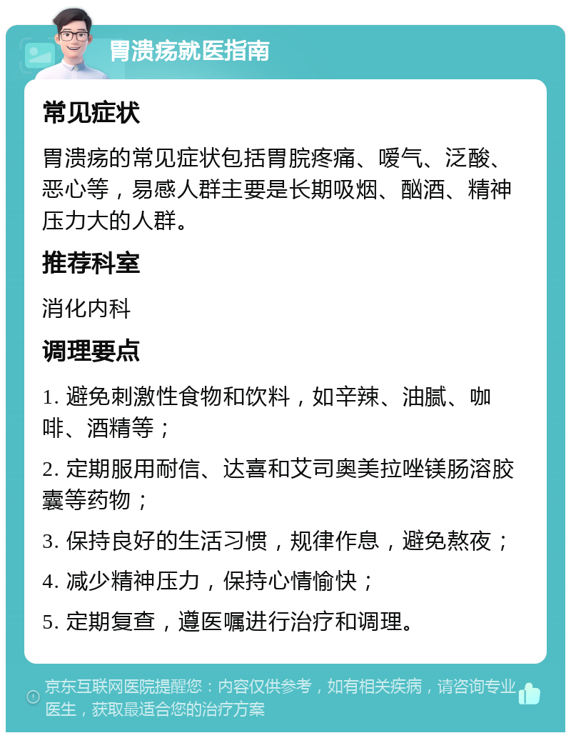 胃溃疡就医指南 常见症状 胃溃疡的常见症状包括胃脘疼痛、嗳气、泛酸、恶心等，易感人群主要是长期吸烟、酗酒、精神压力大的人群。 推荐科室 消化内科 调理要点 1. 避免刺激性食物和饮料，如辛辣、油腻、咖啡、酒精等； 2. 定期服用耐信、达喜和艾司奥美拉唑镁肠溶胶囊等药物； 3. 保持良好的生活习惯，规律作息，避免熬夜； 4. 减少精神压力，保持心情愉快； 5. 定期复查，遵医嘱进行治疗和调理。