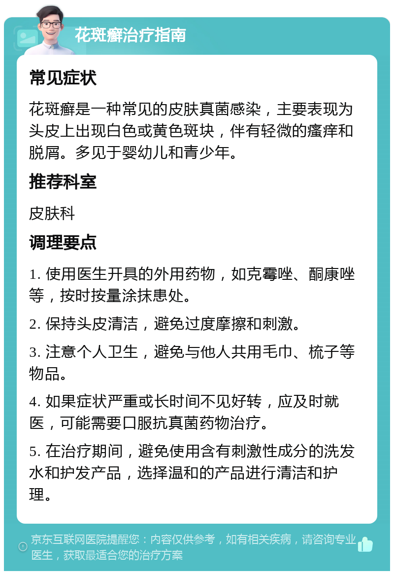 花斑癣治疗指南 常见症状 花斑癣是一种常见的皮肤真菌感染，主要表现为头皮上出现白色或黄色斑块，伴有轻微的瘙痒和脱屑。多见于婴幼儿和青少年。 推荐科室 皮肤科 调理要点 1. 使用医生开具的外用药物，如克霉唑、酮康唑等，按时按量涂抹患处。 2. 保持头皮清洁，避免过度摩擦和刺激。 3. 注意个人卫生，避免与他人共用毛巾、梳子等物品。 4. 如果症状严重或长时间不见好转，应及时就医，可能需要口服抗真菌药物治疗。 5. 在治疗期间，避免使用含有刺激性成分的洗发水和护发产品，选择温和的产品进行清洁和护理。