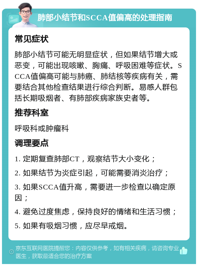 肺部小结节和SCCA值偏高的处理指南 常见症状 肺部小结节可能无明显症状，但如果结节增大或恶变，可能出现咳嗽、胸痛、呼吸困难等症状。SCCA值偏高可能与肺癌、肺结核等疾病有关，需要结合其他检查结果进行综合判断。易感人群包括长期吸烟者、有肺部疾病家族史者等。 推荐科室 呼吸科或肿瘤科 调理要点 1. 定期复查肺部CT，观察结节大小变化； 2. 如果结节为炎症引起，可能需要消炎治疗； 3. 如果SCCA值升高，需要进一步检查以确定原因； 4. 避免过度焦虑，保持良好的情绪和生活习惯； 5. 如果有吸烟习惯，应尽早戒烟。