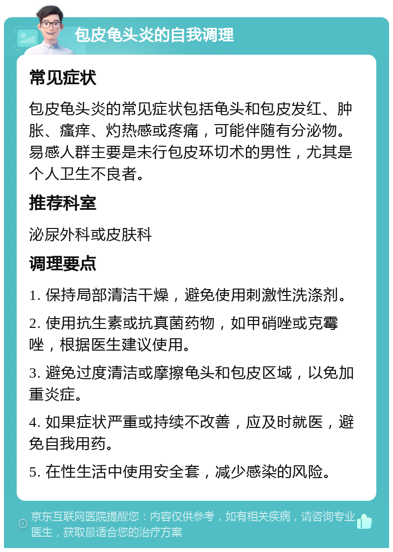 包皮龟头炎的自我调理 常见症状 包皮龟头炎的常见症状包括龟头和包皮发红、肿胀、瘙痒、灼热感或疼痛，可能伴随有分泌物。易感人群主要是未行包皮环切术的男性，尤其是个人卫生不良者。 推荐科室 泌尿外科或皮肤科 调理要点 1. 保持局部清洁干燥，避免使用刺激性洗涤剂。 2. 使用抗生素或抗真菌药物，如甲硝唑或克霉唑，根据医生建议使用。 3. 避免过度清洁或摩擦龟头和包皮区域，以免加重炎症。 4. 如果症状严重或持续不改善，应及时就医，避免自我用药。 5. 在性生活中使用安全套，减少感染的风险。