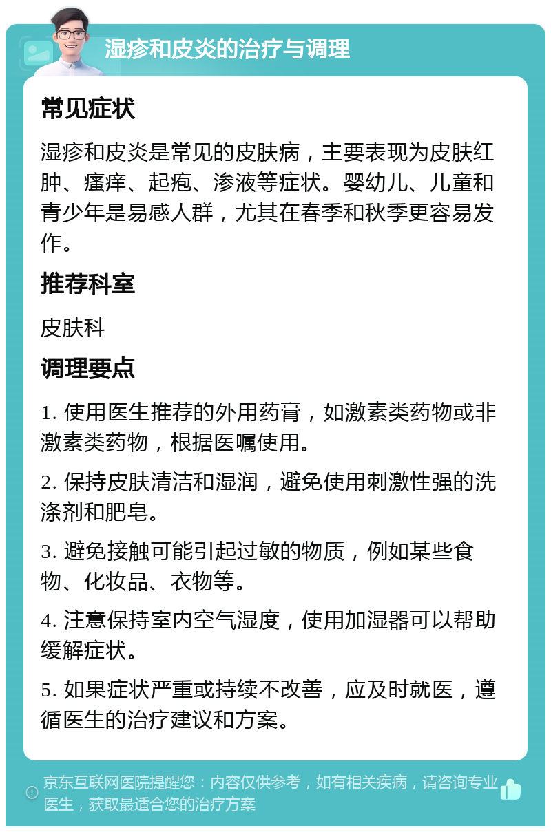 湿疹和皮炎的治疗与调理 常见症状 湿疹和皮炎是常见的皮肤病，主要表现为皮肤红肿、瘙痒、起疱、渗液等症状。婴幼儿、儿童和青少年是易感人群，尤其在春季和秋季更容易发作。 推荐科室 皮肤科 调理要点 1. 使用医生推荐的外用药膏，如激素类药物或非激素类药物，根据医嘱使用。 2. 保持皮肤清洁和湿润，避免使用刺激性强的洗涤剂和肥皂。 3. 避免接触可能引起过敏的物质，例如某些食物、化妆品、衣物等。 4. 注意保持室内空气湿度，使用加湿器可以帮助缓解症状。 5. 如果症状严重或持续不改善，应及时就医，遵循医生的治疗建议和方案。