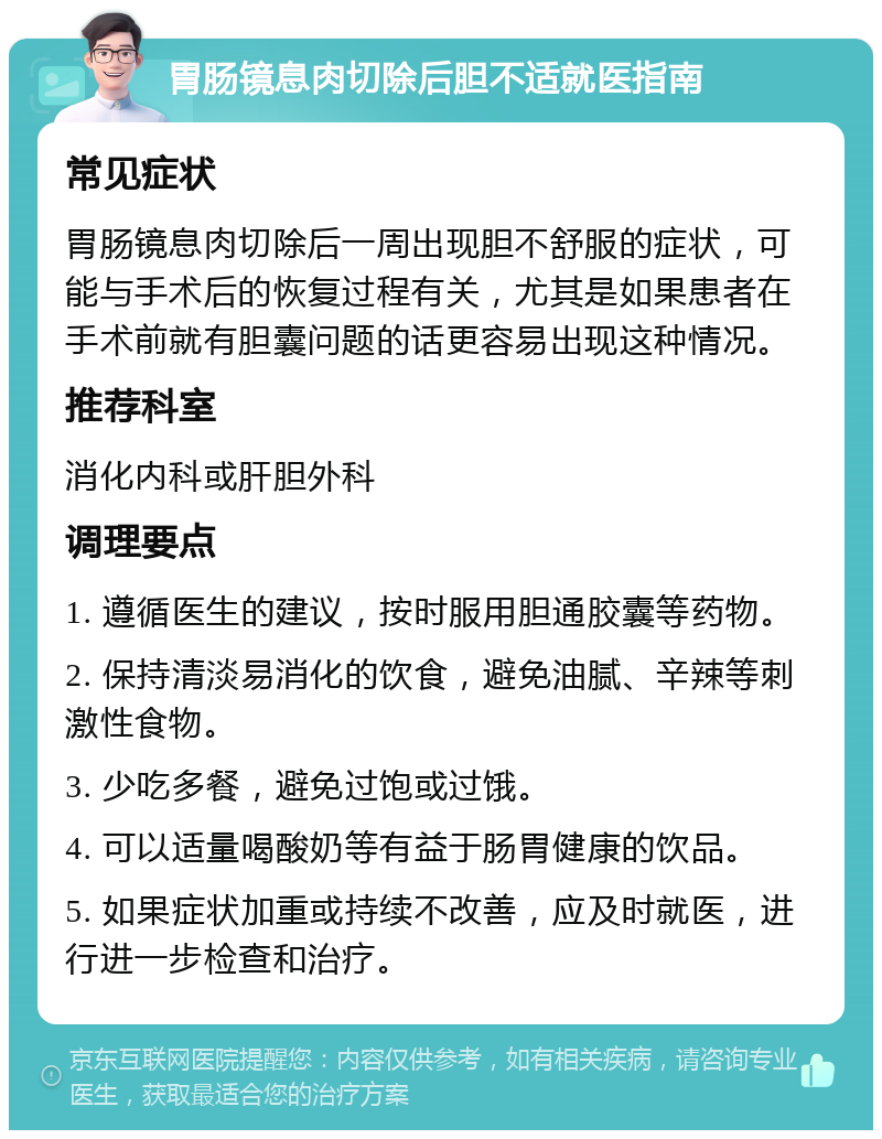 胃肠镜息肉切除后胆不适就医指南 常见症状 胃肠镜息肉切除后一周出现胆不舒服的症状，可能与手术后的恢复过程有关，尤其是如果患者在手术前就有胆囊问题的话更容易出现这种情况。 推荐科室 消化内科或肝胆外科 调理要点 1. 遵循医生的建议，按时服用胆通胶囊等药物。 2. 保持清淡易消化的饮食，避免油腻、辛辣等刺激性食物。 3. 少吃多餐，避免过饱或过饿。 4. 可以适量喝酸奶等有益于肠胃健康的饮品。 5. 如果症状加重或持续不改善，应及时就医，进行进一步检查和治疗。