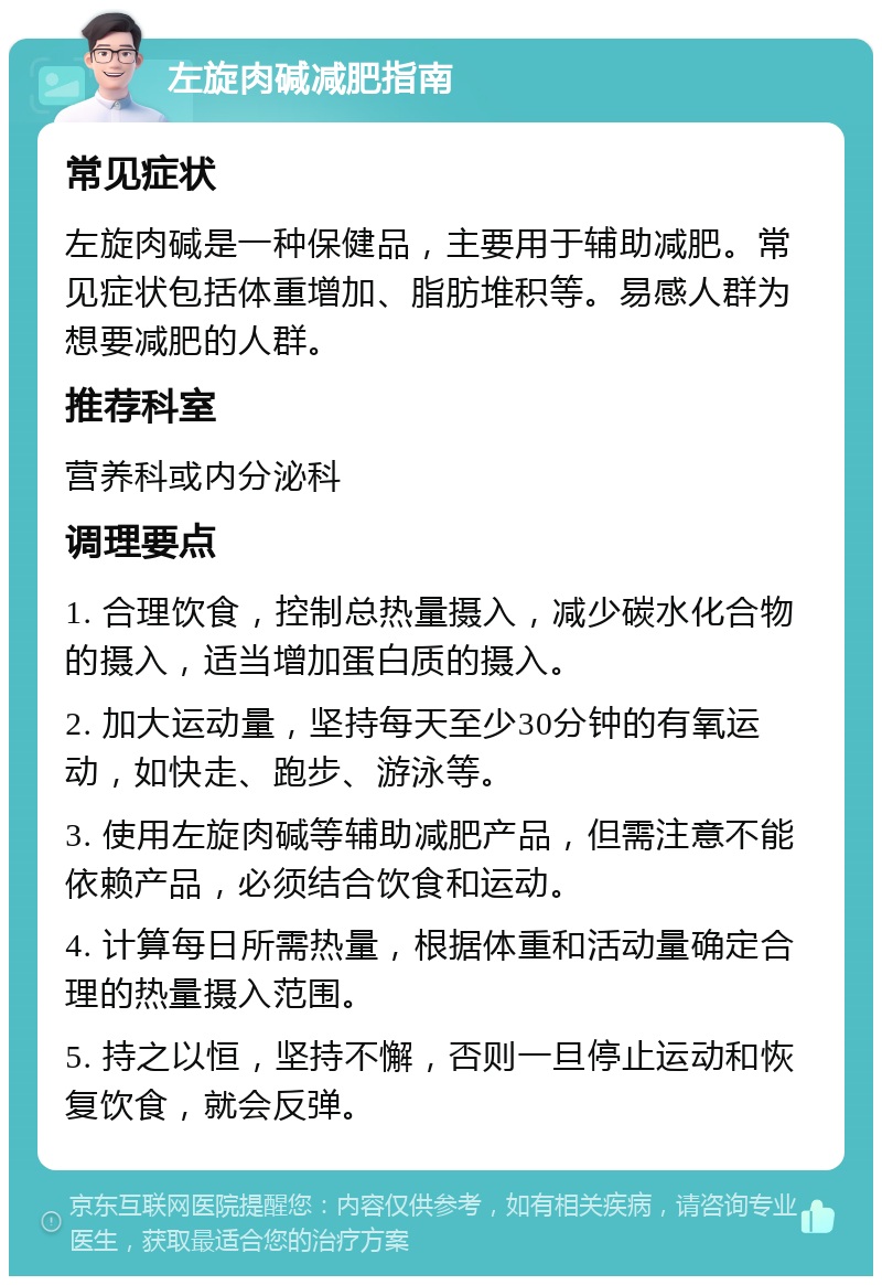 左旋肉碱减肥指南 常见症状 左旋肉碱是一种保健品，主要用于辅助减肥。常见症状包括体重增加、脂肪堆积等。易感人群为想要减肥的人群。 推荐科室 营养科或内分泌科 调理要点 1. 合理饮食，控制总热量摄入，减少碳水化合物的摄入，适当增加蛋白质的摄入。 2. 加大运动量，坚持每天至少30分钟的有氧运动，如快走、跑步、游泳等。 3. 使用左旋肉碱等辅助减肥产品，但需注意不能依赖产品，必须结合饮食和运动。 4. 计算每日所需热量，根据体重和活动量确定合理的热量摄入范围。 5. 持之以恒，坚持不懈，否则一旦停止运动和恢复饮食，就会反弹。