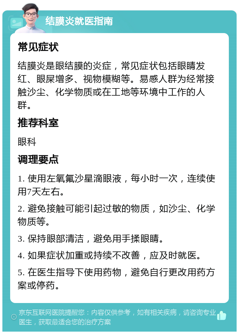 结膜炎就医指南 常见症状 结膜炎是眼结膜的炎症，常见症状包括眼睛发红、眼屎增多、视物模糊等。易感人群为经常接触沙尘、化学物质或在工地等环境中工作的人群。 推荐科室 眼科 调理要点 1. 使用左氧氟沙星滴眼液，每小时一次，连续使用7天左右。 2. 避免接触可能引起过敏的物质，如沙尘、化学物质等。 3. 保持眼部清洁，避免用手揉眼睛。 4. 如果症状加重或持续不改善，应及时就医。 5. 在医生指导下使用药物，避免自行更改用药方案或停药。