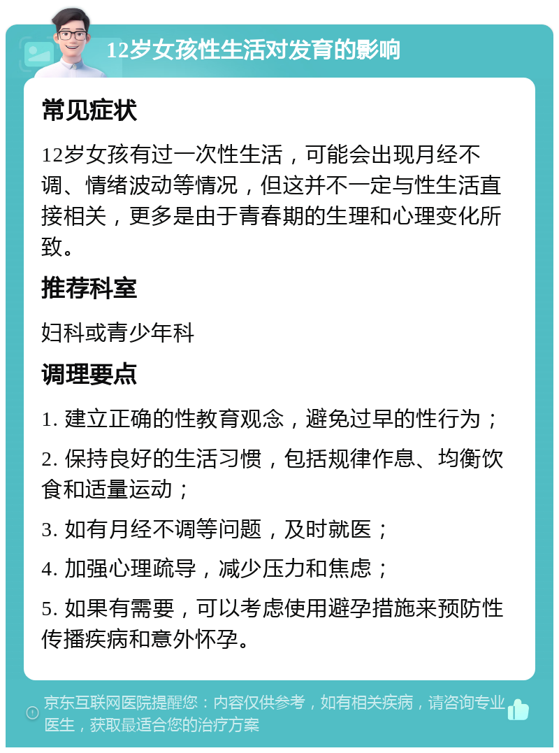 12岁女孩性生活对发育的影响 常见症状 12岁女孩有过一次性生活，可能会出现月经不调、情绪波动等情况，但这并不一定与性生活直接相关，更多是由于青春期的生理和心理变化所致。 推荐科室 妇科或青少年科 调理要点 1. 建立正确的性教育观念，避免过早的性行为； 2. 保持良好的生活习惯，包括规律作息、均衡饮食和适量运动； 3. 如有月经不调等问题，及时就医； 4. 加强心理疏导，减少压力和焦虑； 5. 如果有需要，可以考虑使用避孕措施来预防性传播疾病和意外怀孕。