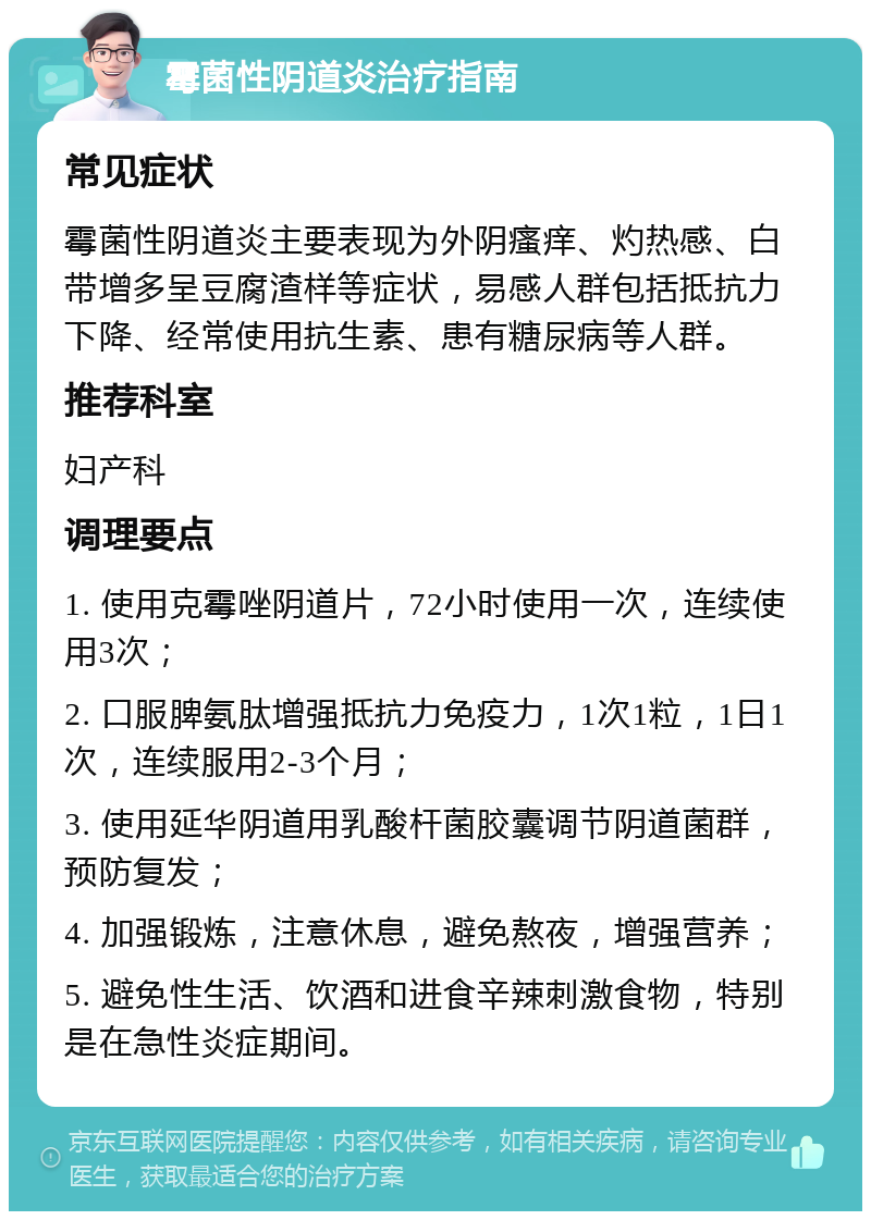 霉菌性阴道炎治疗指南 常见症状 霉菌性阴道炎主要表现为外阴瘙痒、灼热感、白带增多呈豆腐渣样等症状，易感人群包括抵抗力下降、经常使用抗生素、患有糖尿病等人群。 推荐科室 妇产科 调理要点 1. 使用克霉唑阴道片，72小时使用一次，连续使用3次； 2. 口服脾氨肽增强抵抗力免疫力，1次1粒，1日1次，连续服用2-3个月； 3. 使用延华阴道用乳酸杆菌胶囊调节阴道菌群，预防复发； 4. 加强锻炼，注意休息，避免熬夜，增强营养； 5. 避免性生活、饮酒和进食辛辣刺激食物，特别是在急性炎症期间。