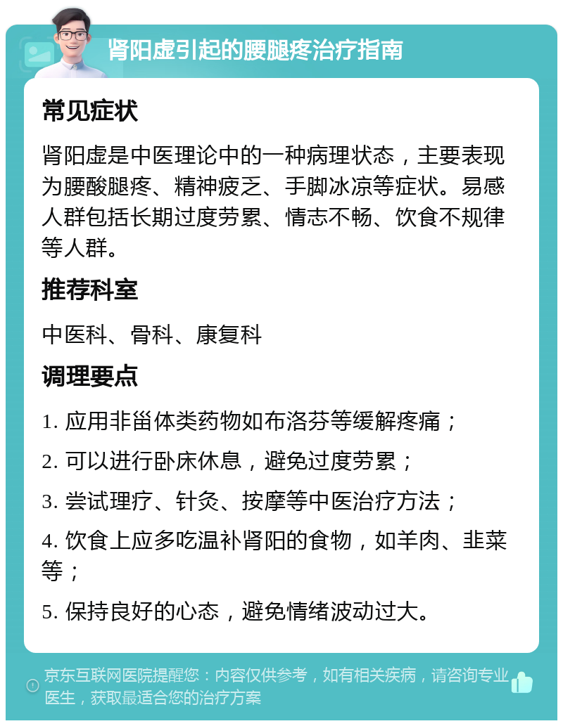 肾阳虚引起的腰腿疼治疗指南 常见症状 肾阳虚是中医理论中的一种病理状态，主要表现为腰酸腿疼、精神疲乏、手脚冰凉等症状。易感人群包括长期过度劳累、情志不畅、饮食不规律等人群。 推荐科室 中医科、骨科、康复科 调理要点 1. 应用非甾体类药物如布洛芬等缓解疼痛； 2. 可以进行卧床休息，避免过度劳累； 3. 尝试理疗、针灸、按摩等中医治疗方法； 4. 饮食上应多吃温补肾阳的食物，如羊肉、韭菜等； 5. 保持良好的心态，避免情绪波动过大。