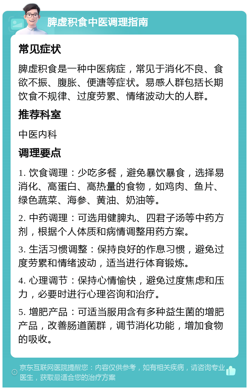 脾虚积食中医调理指南 常见症状 脾虚积食是一种中医病症，常见于消化不良、食欲不振、腹胀、便溏等症状。易感人群包括长期饮食不规律、过度劳累、情绪波动大的人群。 推荐科室 中医内科 调理要点 1. 饮食调理：少吃多餐，避免暴饮暴食，选择易消化、高蛋白、高热量的食物，如鸡肉、鱼片、绿色蔬菜、海参、黄油、奶油等。 2. 中药调理：可选用健脾丸、四君子汤等中药方剂，根据个人体质和病情调整用药方案。 3. 生活习惯调整：保持良好的作息习惯，避免过度劳累和情绪波动，适当进行体育锻炼。 4. 心理调节：保持心情愉快，避免过度焦虑和压力，必要时进行心理咨询和治疗。 5. 增肥产品：可适当服用含有多种益生菌的增肥产品，改善肠道菌群，调节消化功能，增加食物的吸收。