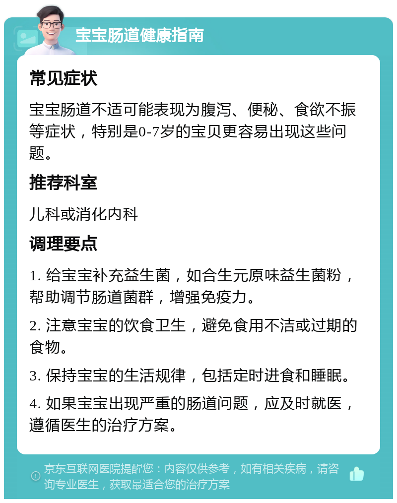 宝宝肠道健康指南 常见症状 宝宝肠道不适可能表现为腹泻、便秘、食欲不振等症状，特别是0-7岁的宝贝更容易出现这些问题。 推荐科室 儿科或消化内科 调理要点 1. 给宝宝补充益生菌，如合生元原味益生菌粉，帮助调节肠道菌群，增强免疫力。 2. 注意宝宝的饮食卫生，避免食用不洁或过期的食物。 3. 保持宝宝的生活规律，包括定时进食和睡眠。 4. 如果宝宝出现严重的肠道问题，应及时就医，遵循医生的治疗方案。