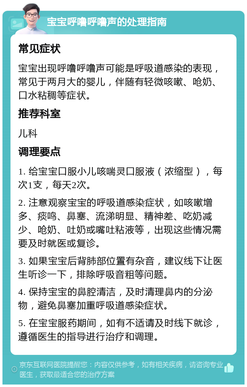 宝宝呼噜呼噜声的处理指南 常见症状 宝宝出现呼噜呼噜声可能是呼吸道感染的表现，常见于两月大的婴儿，伴随有轻微咳嗽、呛奶、口水粘稠等症状。 推荐科室 儿科 调理要点 1. 给宝宝口服小儿咳喘灵口服液（浓缩型），每次1支，每天2次。 2. 注意观察宝宝的呼吸道感染症状，如咳嗽增多、痰鸣、鼻塞、流涕明显、精神差、吃奶减少、呛奶、吐奶或嘴吐粘液等，出现这些情况需要及时就医或复诊。 3. 如果宝宝后背肺部位置有杂音，建议线下让医生听诊一下，排除呼吸音粗等问题。 4. 保持宝宝的鼻腔清洁，及时清理鼻内的分泌物，避免鼻塞加重呼吸道感染症状。 5. 在宝宝服药期间，如有不适请及时线下就诊，遵循医生的指导进行治疗和调理。