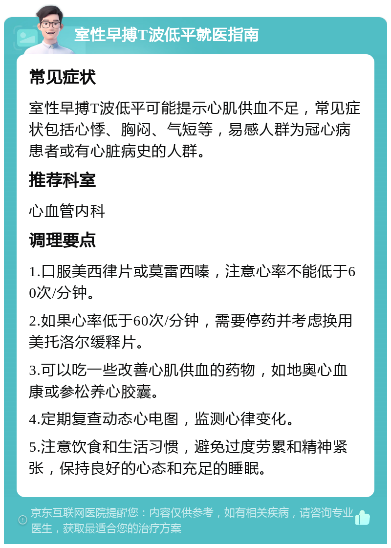 室性早搏T波低平就医指南 常见症状 室性早搏T波低平可能提示心肌供血不足，常见症状包括心悸、胸闷、气短等，易感人群为冠心病患者或有心脏病史的人群。 推荐科室 心血管内科 调理要点 1.口服美西律片或莫雷西嗪，注意心率不能低于60次/分钟。 2.如果心率低于60次/分钟，需要停药并考虑换用美托洛尔缓释片。 3.可以吃一些改善心肌供血的药物，如地奥心血康或参松养心胶囊。 4.定期复查动态心电图，监测心律变化。 5.注意饮食和生活习惯，避免过度劳累和精神紧张，保持良好的心态和充足的睡眠。