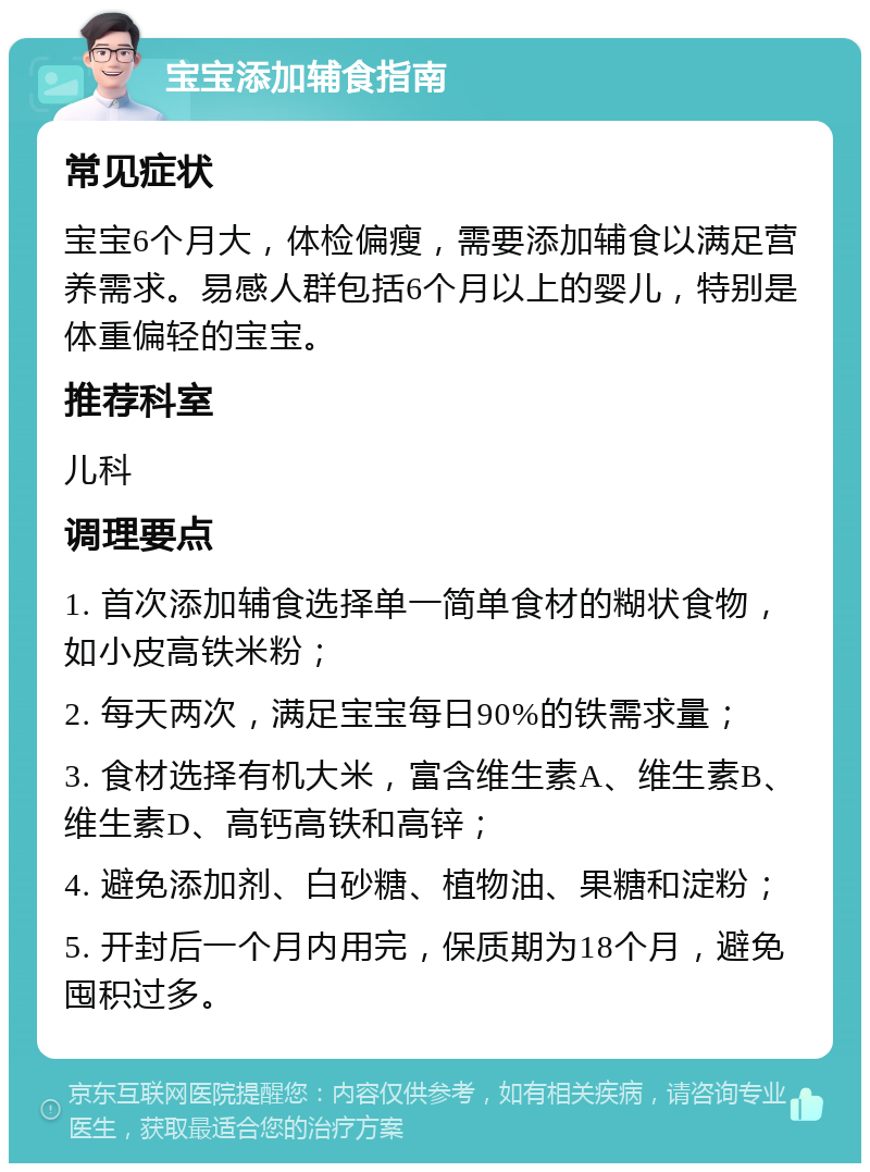 宝宝添加辅食指南 常见症状 宝宝6个月大，体检偏瘦，需要添加辅食以满足营养需求。易感人群包括6个月以上的婴儿，特别是体重偏轻的宝宝。 推荐科室 儿科 调理要点 1. 首次添加辅食选择单一简单食材的糊状食物，如小皮高铁米粉； 2. 每天两次，满足宝宝每日90%的铁需求量； 3. 食材选择有机大米，富含维生素A、维生素B、维生素D、高钙高铁和高锌； 4. 避免添加剂、白砂糖、植物油、果糖和淀粉； 5. 开封后一个月内用完，保质期为18个月，避免囤积过多。