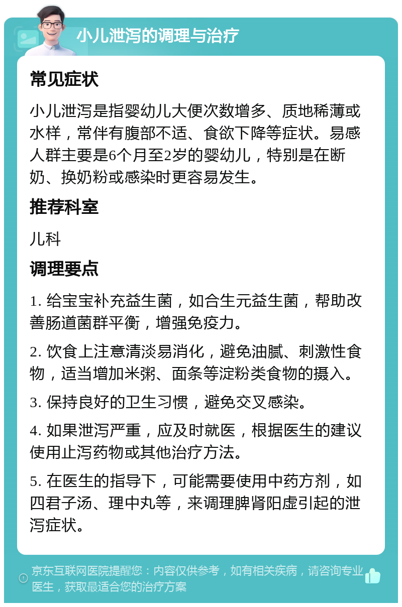 小儿泄泻的调理与治疗 常见症状 小儿泄泻是指婴幼儿大便次数增多、质地稀薄或水样，常伴有腹部不适、食欲下降等症状。易感人群主要是6个月至2岁的婴幼儿，特别是在断奶、换奶粉或感染时更容易发生。 推荐科室 儿科 调理要点 1. 给宝宝补充益生菌，如合生元益生菌，帮助改善肠道菌群平衡，增强免疫力。 2. 饮食上注意清淡易消化，避免油腻、刺激性食物，适当增加米粥、面条等淀粉类食物的摄入。 3. 保持良好的卫生习惯，避免交叉感染。 4. 如果泄泻严重，应及时就医，根据医生的建议使用止泻药物或其他治疗方法。 5. 在医生的指导下，可能需要使用中药方剂，如四君子汤、理中丸等，来调理脾肾阳虚引起的泄泻症状。