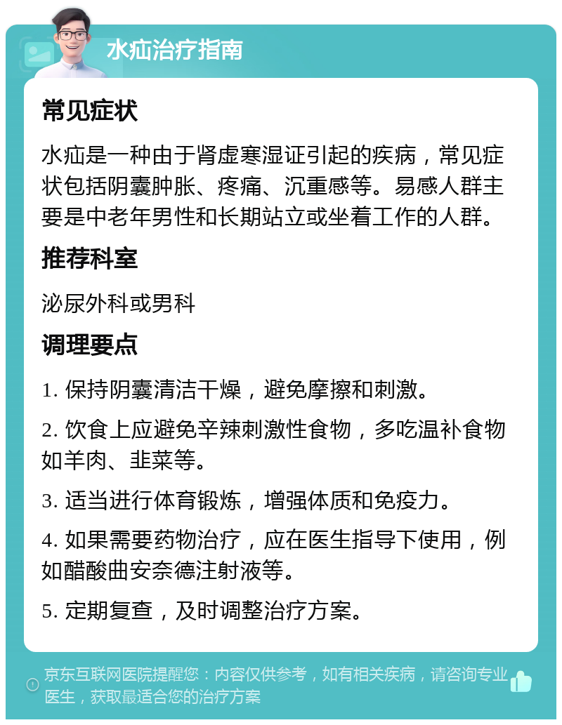 水疝治疗指南 常见症状 水疝是一种由于肾虚寒湿证引起的疾病，常见症状包括阴囊肿胀、疼痛、沉重感等。易感人群主要是中老年男性和长期站立或坐着工作的人群。 推荐科室 泌尿外科或男科 调理要点 1. 保持阴囊清洁干燥，避免摩擦和刺激。 2. 饮食上应避免辛辣刺激性食物，多吃温补食物如羊肉、韭菜等。 3. 适当进行体育锻炼，增强体质和免疫力。 4. 如果需要药物治疗，应在医生指导下使用，例如醋酸曲安奈德注射液等。 5. 定期复查，及时调整治疗方案。