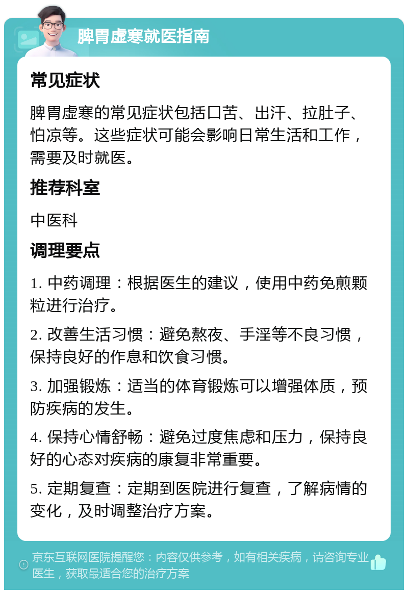 脾胃虚寒就医指南 常见症状 脾胃虚寒的常见症状包括口苦、出汗、拉肚子、怕凉等。这些症状可能会影响日常生活和工作，需要及时就医。 推荐科室 中医科 调理要点 1. 中药调理：根据医生的建议，使用中药免煎颗粒进行治疗。 2. 改善生活习惯：避免熬夜、手淫等不良习惯，保持良好的作息和饮食习惯。 3. 加强锻炼：适当的体育锻炼可以增强体质，预防疾病的发生。 4. 保持心情舒畅：避免过度焦虑和压力，保持良好的心态对疾病的康复非常重要。 5. 定期复查：定期到医院进行复查，了解病情的变化，及时调整治疗方案。