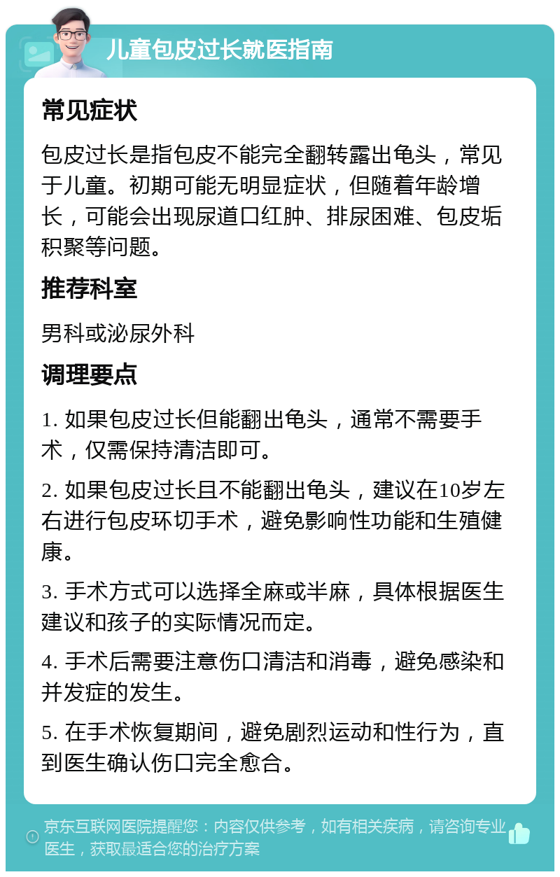 儿童包皮过长就医指南 常见症状 包皮过长是指包皮不能完全翻转露出龟头，常见于儿童。初期可能无明显症状，但随着年龄增长，可能会出现尿道口红肿、排尿困难、包皮垢积聚等问题。 推荐科室 男科或泌尿外科 调理要点 1. 如果包皮过长但能翻出龟头，通常不需要手术，仅需保持清洁即可。 2. 如果包皮过长且不能翻出龟头，建议在10岁左右进行包皮环切手术，避免影响性功能和生殖健康。 3. 手术方式可以选择全麻或半麻，具体根据医生建议和孩子的实际情况而定。 4. 手术后需要注意伤口清洁和消毒，避免感染和并发症的发生。 5. 在手术恢复期间，避免剧烈运动和性行为，直到医生确认伤口完全愈合。