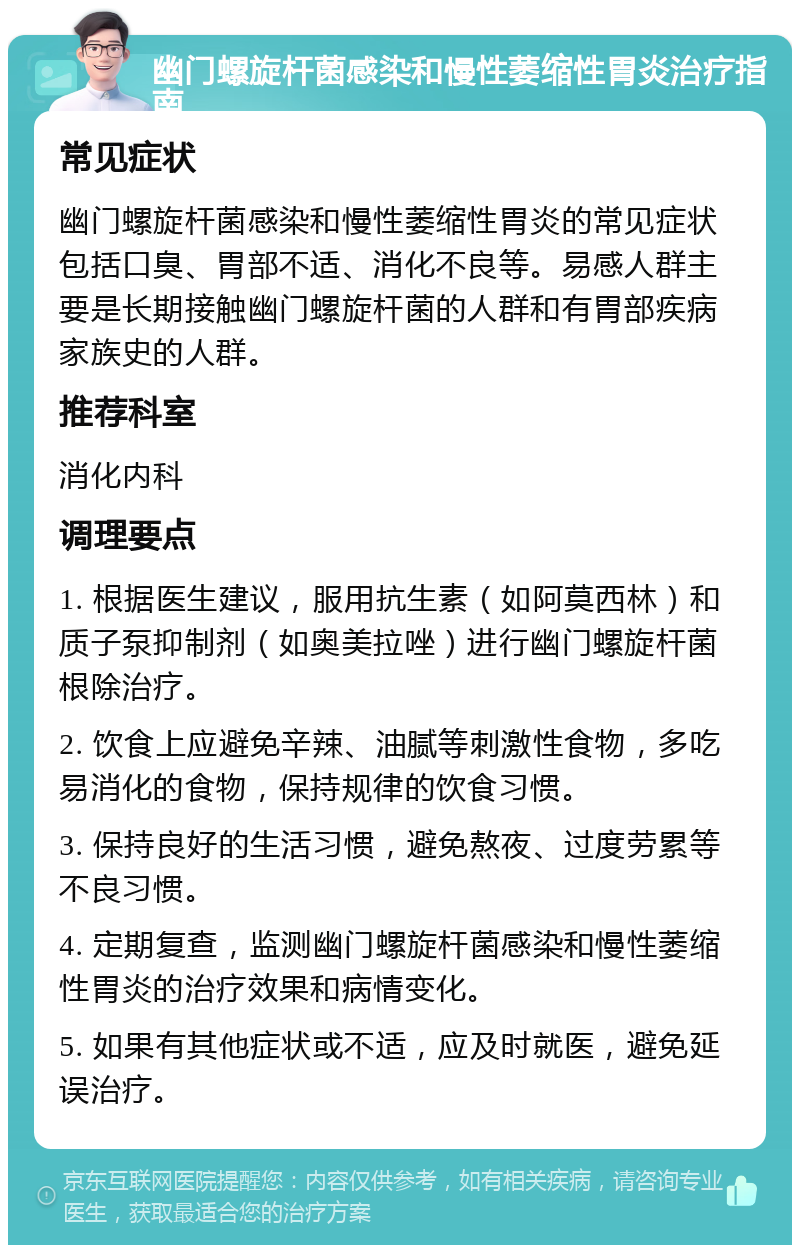 幽门螺旋杆菌感染和慢性萎缩性胃炎治疗指南 常见症状 幽门螺旋杆菌感染和慢性萎缩性胃炎的常见症状包括口臭、胃部不适、消化不良等。易感人群主要是长期接触幽门螺旋杆菌的人群和有胃部疾病家族史的人群。 推荐科室 消化内科 调理要点 1. 根据医生建议，服用抗生素（如阿莫西林）和质子泵抑制剂（如奥美拉唑）进行幽门螺旋杆菌根除治疗。 2. 饮食上应避免辛辣、油腻等刺激性食物，多吃易消化的食物，保持规律的饮食习惯。 3. 保持良好的生活习惯，避免熬夜、过度劳累等不良习惯。 4. 定期复查，监测幽门螺旋杆菌感染和慢性萎缩性胃炎的治疗效果和病情变化。 5. 如果有其他症状或不适，应及时就医，避免延误治疗。