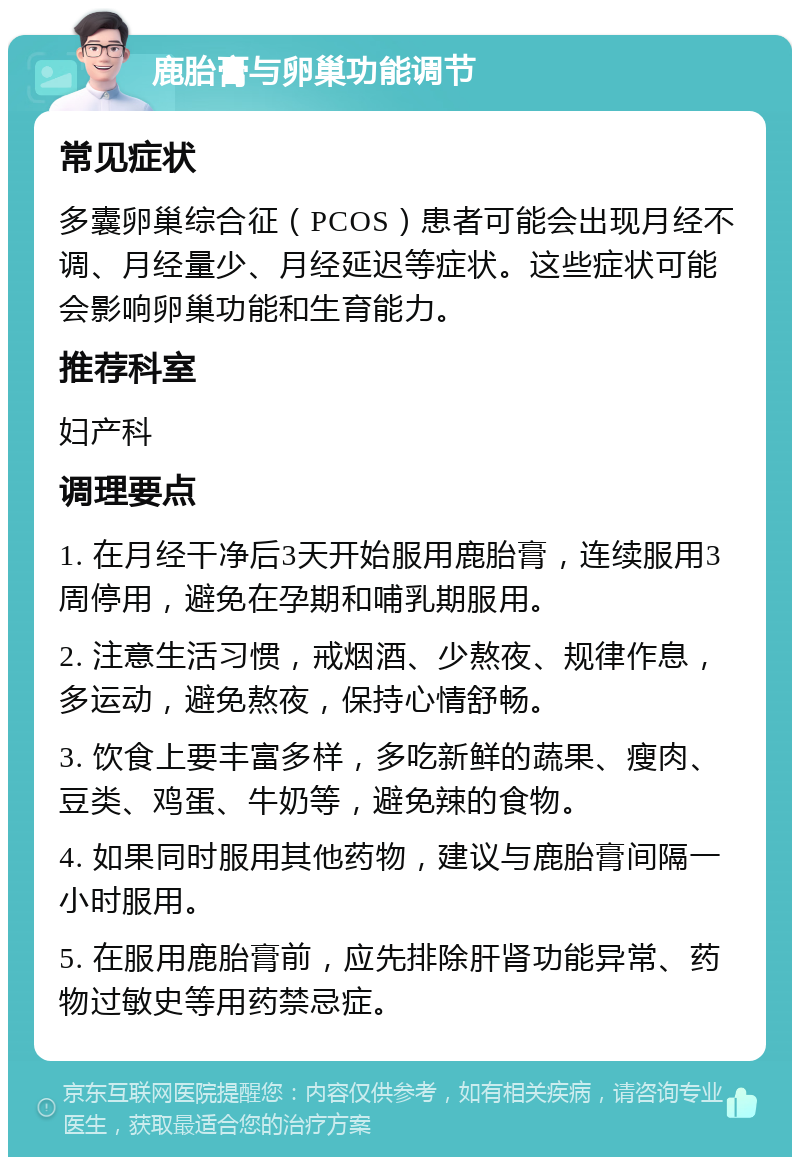 鹿胎膏与卵巢功能调节 常见症状 多囊卵巢综合征（PCOS）患者可能会出现月经不调、月经量少、月经延迟等症状。这些症状可能会影响卵巢功能和生育能力。 推荐科室 妇产科 调理要点 1. 在月经干净后3天开始服用鹿胎膏，连续服用3周停用，避免在孕期和哺乳期服用。 2. 注意生活习惯，戒烟酒、少熬夜、规律作息，多运动，避免熬夜，保持心情舒畅。 3. 饮食上要丰富多样，多吃新鲜的蔬果、瘦肉、豆类、鸡蛋、牛奶等，避免辣的食物。 4. 如果同时服用其他药物，建议与鹿胎膏间隔一小时服用。 5. 在服用鹿胎膏前，应先排除肝肾功能异常、药物过敏史等用药禁忌症。