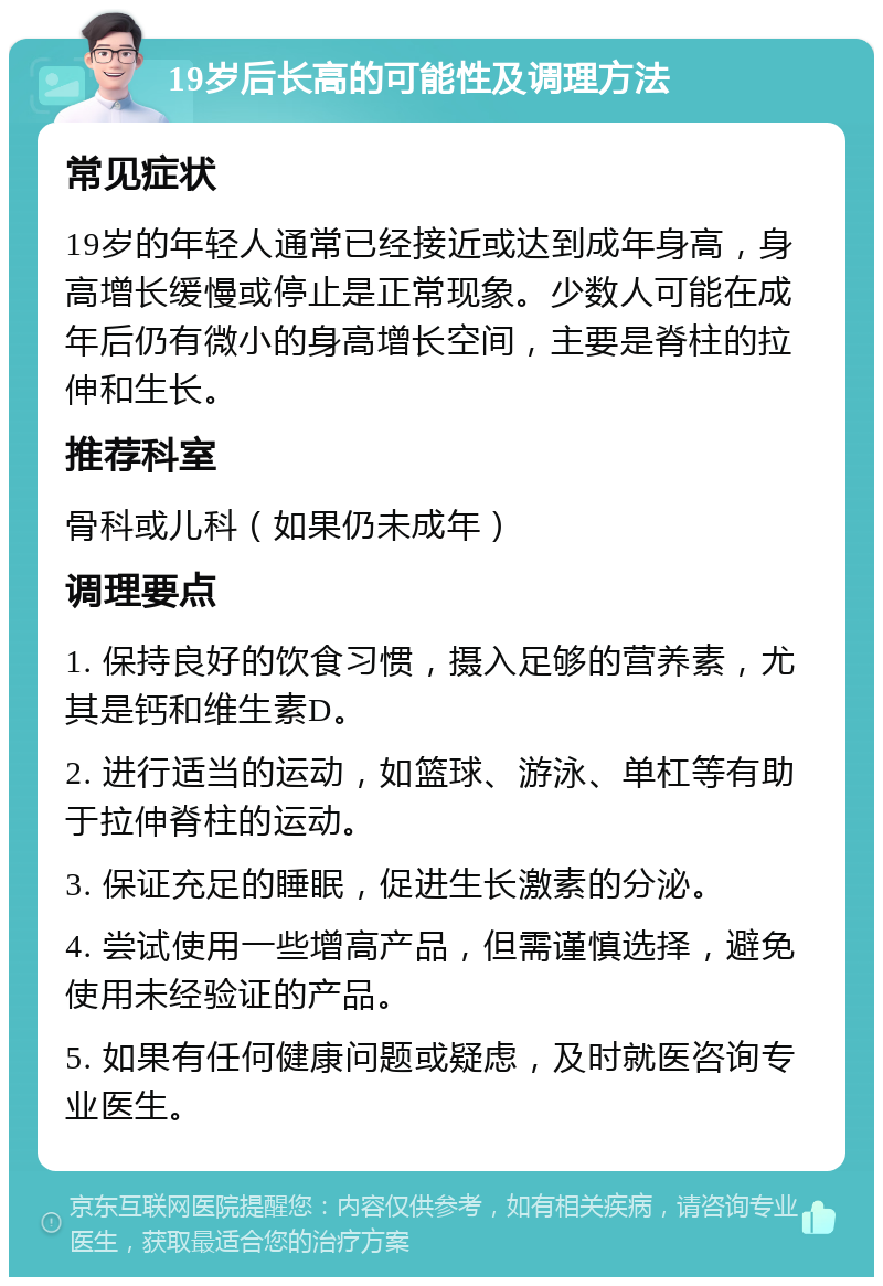 19岁后长高的可能性及调理方法 常见症状 19岁的年轻人通常已经接近或达到成年身高，身高增长缓慢或停止是正常现象。少数人可能在成年后仍有微小的身高增长空间，主要是脊柱的拉伸和生长。 推荐科室 骨科或儿科（如果仍未成年） 调理要点 1. 保持良好的饮食习惯，摄入足够的营养素，尤其是钙和维生素D。 2. 进行适当的运动，如篮球、游泳、单杠等有助于拉伸脊柱的运动。 3. 保证充足的睡眠，促进生长激素的分泌。 4. 尝试使用一些增高产品，但需谨慎选择，避免使用未经验证的产品。 5. 如果有任何健康问题或疑虑，及时就医咨询专业医生。