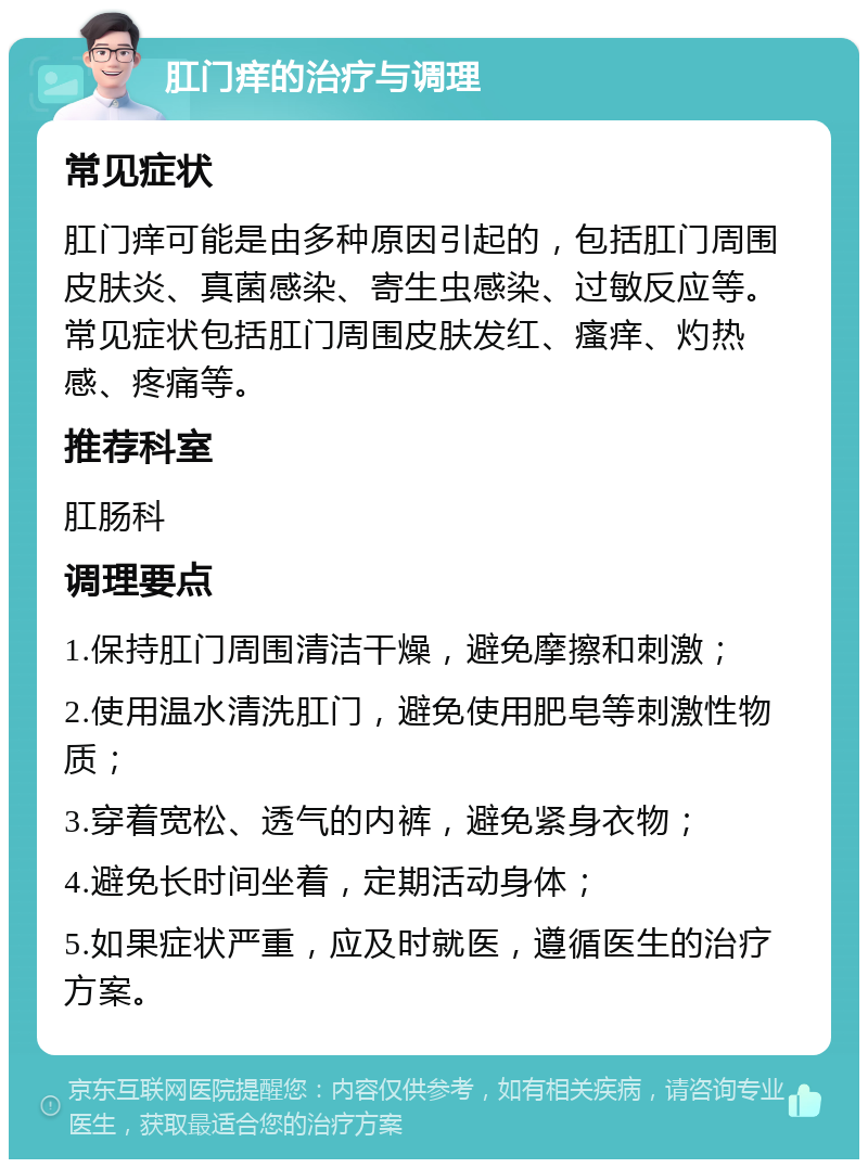 肛门痒的治疗与调理 常见症状 肛门痒可能是由多种原因引起的，包括肛门周围皮肤炎、真菌感染、寄生虫感染、过敏反应等。常见症状包括肛门周围皮肤发红、瘙痒、灼热感、疼痛等。 推荐科室 肛肠科 调理要点 1.保持肛门周围清洁干燥，避免摩擦和刺激； 2.使用温水清洗肛门，避免使用肥皂等刺激性物质； 3.穿着宽松、透气的内裤，避免紧身衣物； 4.避免长时间坐着，定期活动身体； 5.如果症状严重，应及时就医，遵循医生的治疗方案。