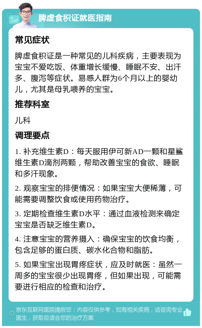 脾虚食积证就医指南 常见症状 脾虚食积证是一种常见的儿科疾病，主要表现为宝宝不爱吃饭、体重增长缓慢、睡眠不安、出汗多、腹泻等症状。易感人群为6个月以上的婴幼儿，尤其是母乳喂养的宝宝。 推荐科室 儿科 调理要点 1. 补充维生素D：每天服用伊可新AD一颗和星鲨维生素D滴剂两颗，帮助改善宝宝的食欲、睡眠和多汗现象。 2. 观察宝宝的排便情况：如果宝宝大便稀薄，可能需要调整饮食或使用药物治疗。 3. 定期检查维生素D水平：通过血液检测来确定宝宝是否缺乏维生素D。 4. 注意宝宝的营养摄入：确保宝宝的饮食均衡，包含足够的蛋白质、碳水化合物和脂肪。 5. 如果宝宝出现胃疼症状，应及时就医：虽然一周多的宝宝很少出现胃疼，但如果出现，可能需要进行相应的检查和治疗。