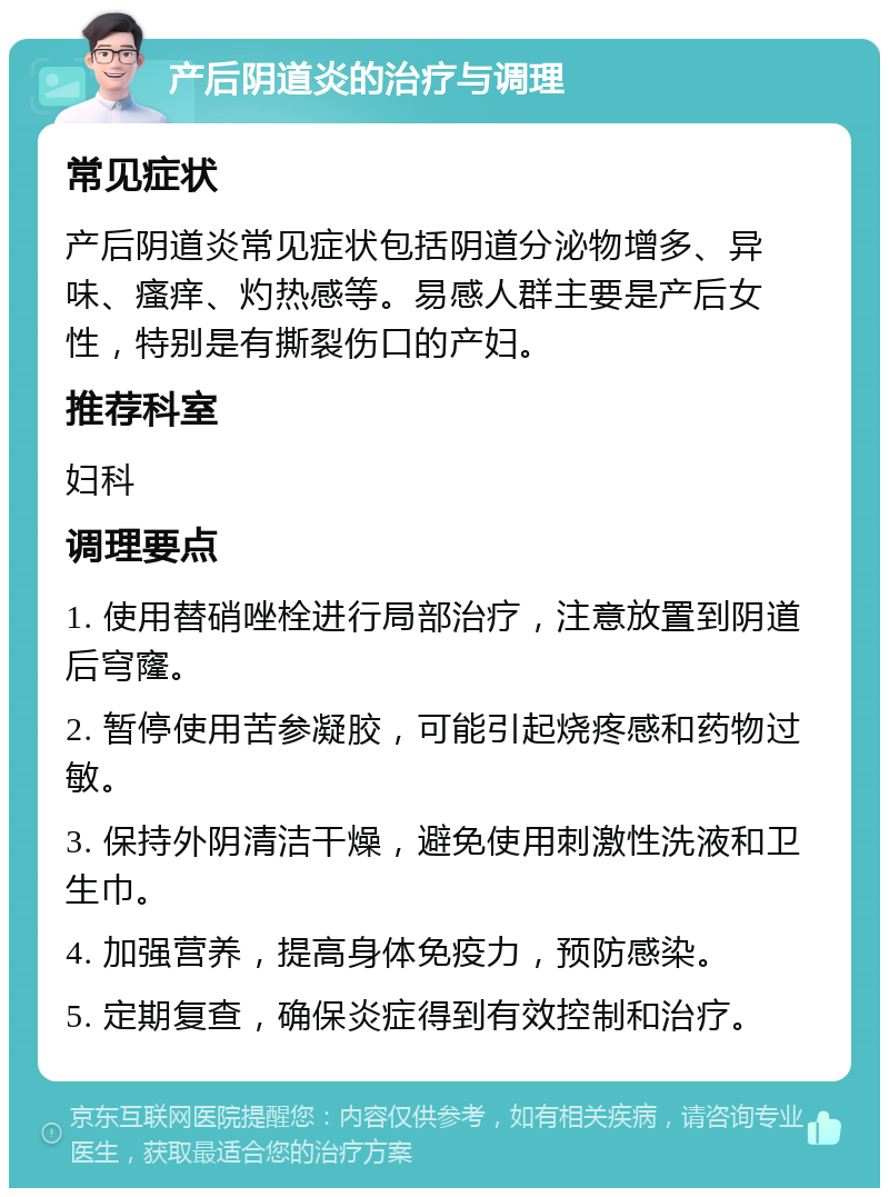 产后阴道炎的治疗与调理 常见症状 产后阴道炎常见症状包括阴道分泌物增多、异味、瘙痒、灼热感等。易感人群主要是产后女性，特别是有撕裂伤口的产妇。 推荐科室 妇科 调理要点 1. 使用替硝唑栓进行局部治疗，注意放置到阴道后穹窿。 2. 暂停使用苦参凝胶，可能引起烧疼感和药物过敏。 3. 保持外阴清洁干燥，避免使用刺激性洗液和卫生巾。 4. 加强营养，提高身体免疫力，预防感染。 5. 定期复查，确保炎症得到有效控制和治疗。