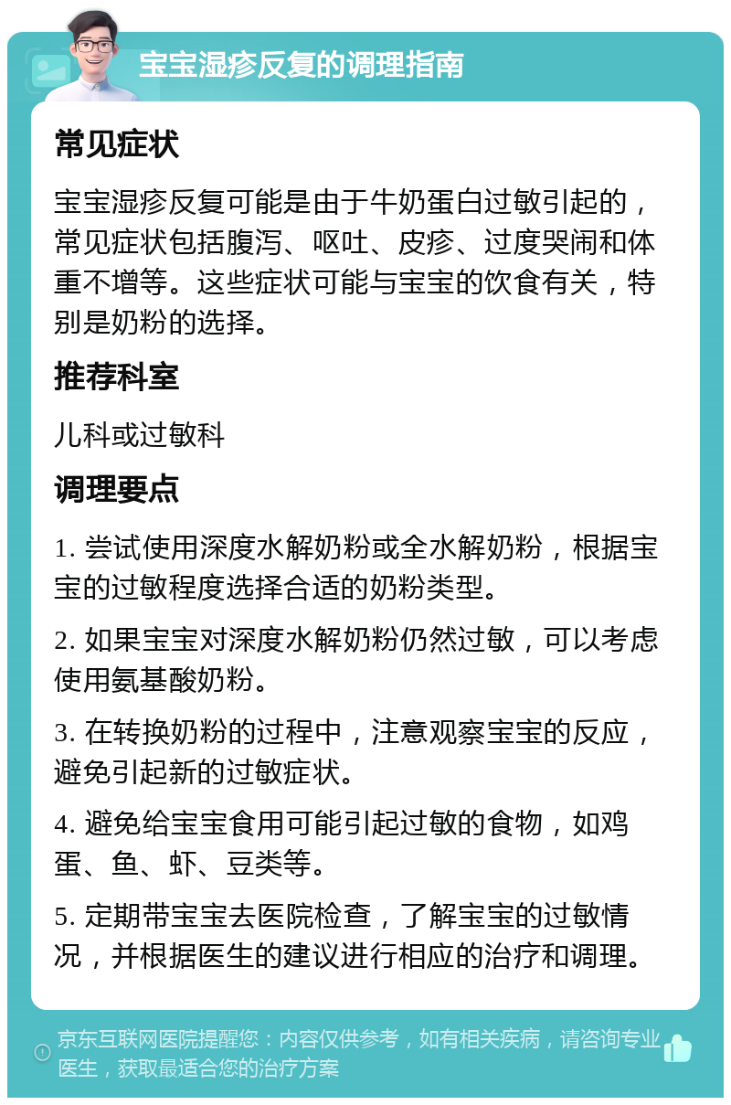 宝宝湿疹反复的调理指南 常见症状 宝宝湿疹反复可能是由于牛奶蛋白过敏引起的，常见症状包括腹泻、呕吐、皮疹、过度哭闹和体重不增等。这些症状可能与宝宝的饮食有关，特别是奶粉的选择。 推荐科室 儿科或过敏科 调理要点 1. 尝试使用深度水解奶粉或全水解奶粉，根据宝宝的过敏程度选择合适的奶粉类型。 2. 如果宝宝对深度水解奶粉仍然过敏，可以考虑使用氨基酸奶粉。 3. 在转换奶粉的过程中，注意观察宝宝的反应，避免引起新的过敏症状。 4. 避免给宝宝食用可能引起过敏的食物，如鸡蛋、鱼、虾、豆类等。 5. 定期带宝宝去医院检查，了解宝宝的过敏情况，并根据医生的建议进行相应的治疗和调理。