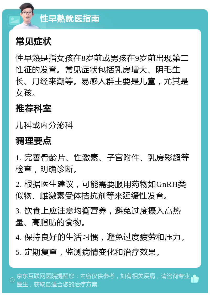 性早熟就医指南 常见症状 性早熟是指女孩在8岁前或男孩在9岁前出现第二性征的发育。常见症状包括乳房增大、阴毛生长、月经来潮等。易感人群主要是儿童，尤其是女孩。 推荐科室 儿科或内分泌科 调理要点 1. 完善骨龄片、性激素、子宫附件、乳房彩超等检查，明确诊断。 2. 根据医生建议，可能需要服用药物如GnRH类似物、雌激素受体拮抗剂等来延缓性发育。 3. 饮食上应注意均衡营养，避免过度摄入高热量、高脂肪的食物。 4. 保持良好的生活习惯，避免过度疲劳和压力。 5. 定期复查，监测病情变化和治疗效果。