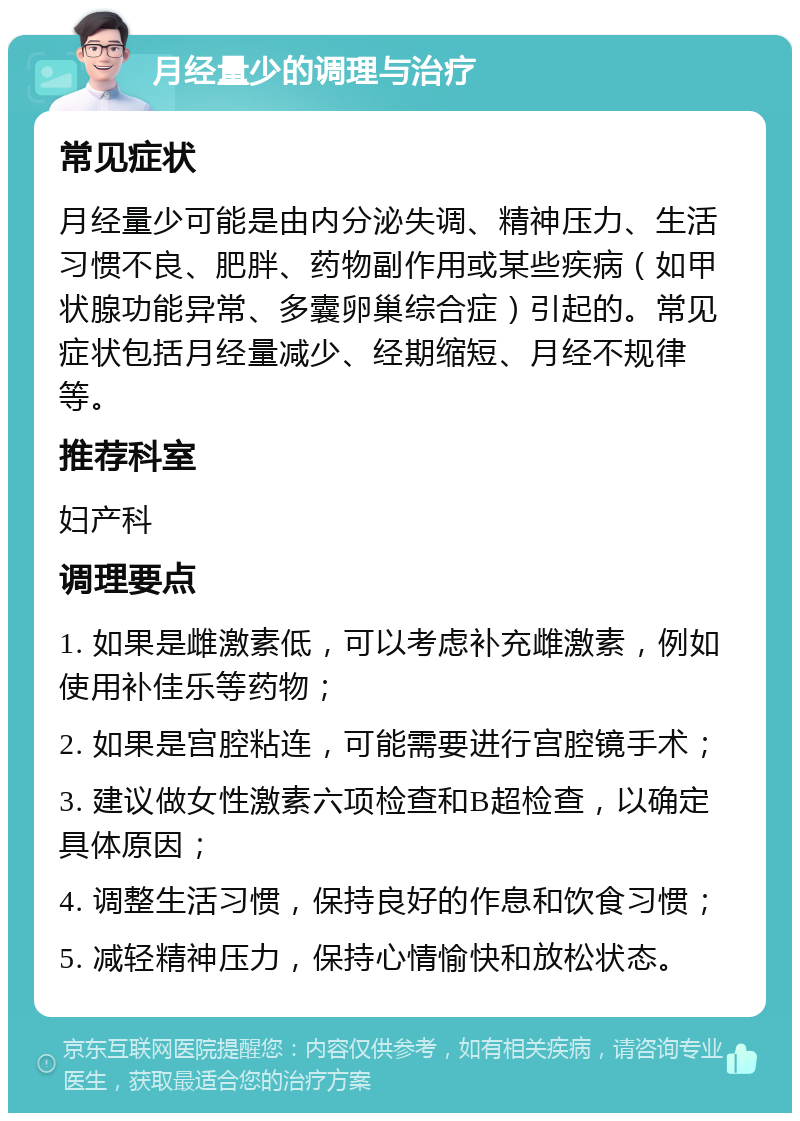 月经量少的调理与治疗 常见症状 月经量少可能是由内分泌失调、精神压力、生活习惯不良、肥胖、药物副作用或某些疾病（如甲状腺功能异常、多囊卵巢综合症）引起的。常见症状包括月经量减少、经期缩短、月经不规律等。 推荐科室 妇产科 调理要点 1. 如果是雌激素低，可以考虑补充雌激素，例如使用补佳乐等药物； 2. 如果是宫腔粘连，可能需要进行宫腔镜手术； 3. 建议做女性激素六项检查和B超检查，以确定具体原因； 4. 调整生活习惯，保持良好的作息和饮食习惯； 5. 减轻精神压力，保持心情愉快和放松状态。