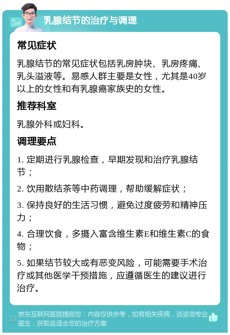 乳腺结节的治疗与调理 常见症状 乳腺结节的常见症状包括乳房肿块、乳房疼痛、乳头溢液等。易感人群主要是女性，尤其是40岁以上的女性和有乳腺癌家族史的女性。 推荐科室 乳腺外科或妇科。 调理要点 1. 定期进行乳腺检查，早期发现和治疗乳腺结节； 2. 饮用散结茶等中药调理，帮助缓解症状； 3. 保持良好的生活习惯，避免过度疲劳和精神压力； 4. 合理饮食，多摄入富含维生素E和维生素C的食物； 5. 如果结节较大或有恶变风险，可能需要手术治疗或其他医学干预措施，应遵循医生的建议进行治疗。