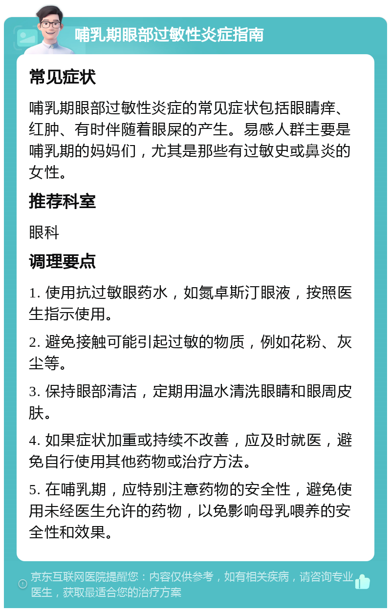 哺乳期眼部过敏性炎症指南 常见症状 哺乳期眼部过敏性炎症的常见症状包括眼睛痒、红肿、有时伴随着眼屎的产生。易感人群主要是哺乳期的妈妈们，尤其是那些有过敏史或鼻炎的女性。 推荐科室 眼科 调理要点 1. 使用抗过敏眼药水，如氮卓斯汀眼液，按照医生指示使用。 2. 避免接触可能引起过敏的物质，例如花粉、灰尘等。 3. 保持眼部清洁，定期用温水清洗眼睛和眼周皮肤。 4. 如果症状加重或持续不改善，应及时就医，避免自行使用其他药物或治疗方法。 5. 在哺乳期，应特别注意药物的安全性，避免使用未经医生允许的药物，以免影响母乳喂养的安全性和效果。