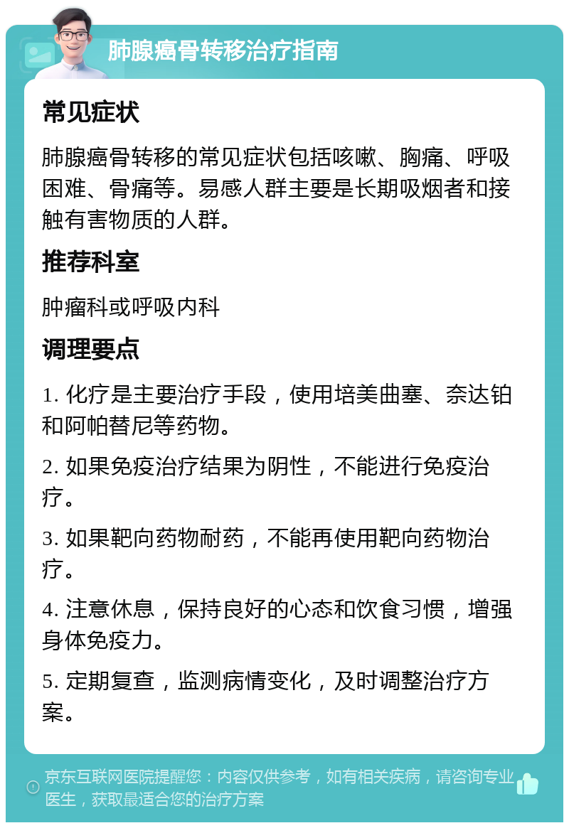 肺腺癌骨转移治疗指南 常见症状 肺腺癌骨转移的常见症状包括咳嗽、胸痛、呼吸困难、骨痛等。易感人群主要是长期吸烟者和接触有害物质的人群。 推荐科室 肿瘤科或呼吸内科 调理要点 1. 化疗是主要治疗手段，使用培美曲塞、奈达铂和阿帕替尼等药物。 2. 如果免疫治疗结果为阴性，不能进行免疫治疗。 3. 如果靶向药物耐药，不能再使用靶向药物治疗。 4. 注意休息，保持良好的心态和饮食习惯，增强身体免疫力。 5. 定期复查，监测病情变化，及时调整治疗方案。