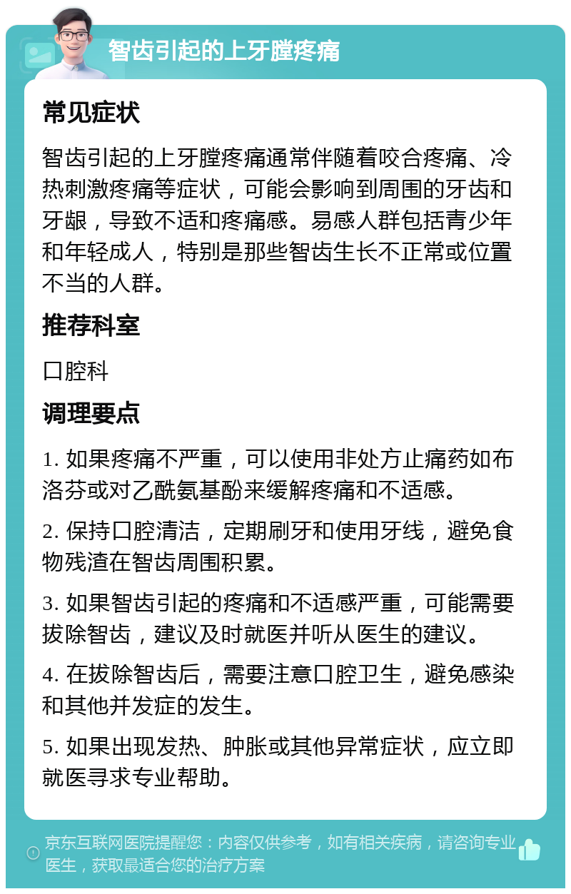 智齿引起的上牙膛疼痛 常见症状 智齿引起的上牙膛疼痛通常伴随着咬合疼痛、冷热刺激疼痛等症状，可能会影响到周围的牙齿和牙龈，导致不适和疼痛感。易感人群包括青少年和年轻成人，特别是那些智齿生长不正常或位置不当的人群。 推荐科室 口腔科 调理要点 1. 如果疼痛不严重，可以使用非处方止痛药如布洛芬或对乙酰氨基酚来缓解疼痛和不适感。 2. 保持口腔清洁，定期刷牙和使用牙线，避免食物残渣在智齿周围积累。 3. 如果智齿引起的疼痛和不适感严重，可能需要拔除智齿，建议及时就医并听从医生的建议。 4. 在拔除智齿后，需要注意口腔卫生，避免感染和其他并发症的发生。 5. 如果出现发热、肿胀或其他异常症状，应立即就医寻求专业帮助。